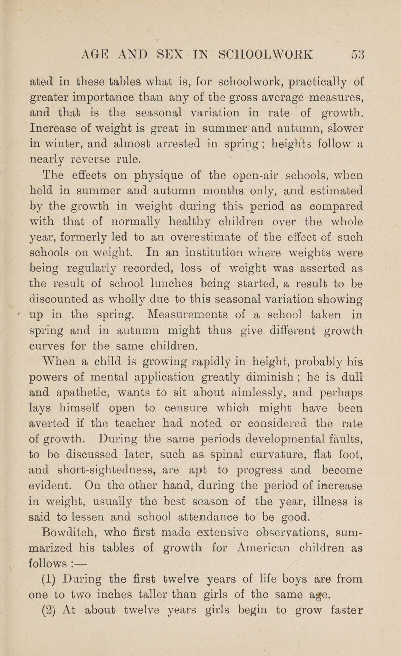 ated in these tables what is, for schoolwork, practically of greater importance than any of the gross average measures, and that is the seasonal variation in rate of growth. Increase of weight is great in summer and autumn, slower in winter, and almost arrested in spring; heights follow a nearly reverse rule. The effects on physique of the open-air schools, when held in summer and autumn months only, and estimated by the growth in weight during this period as compared with that of normally healthy children over the whole year, formerly led to an overestimate of the effect of such schools on weight. In an institution where weights were being regularly recorded, loss of weight was asserted as the result of school lunches being started, a result to be discounted as wholly due to this seasonal variation showing • up in the spring. Measurements of a school taken in spring and in autumn might thus give different growth curves for the same children. When a child is growing rapidly in height, probably his powers of mental application greatly diminish ; he is dull and apathetic, wants to sit about aimlessly, and perhaps lays himself open to censure which might have been averted if the teacher had noted or considered the rate of growth. During the same periods developmental faults, to be discussed later, such as spinal curvature, flat foot, and short-sightedness, are apt to progress and become evident. On the other hand, during the period of increase in weight, usually the best season of the year, illness is said to lessen and school attendance to be good. Bowditch, who first made extensive observations, sum¬ marized his tables of growth for American children as follows :— (1) During the first twelve years of life boys are from one to two inches taller than girls of the same age. (2) At about twelve years girls begin to grow faster