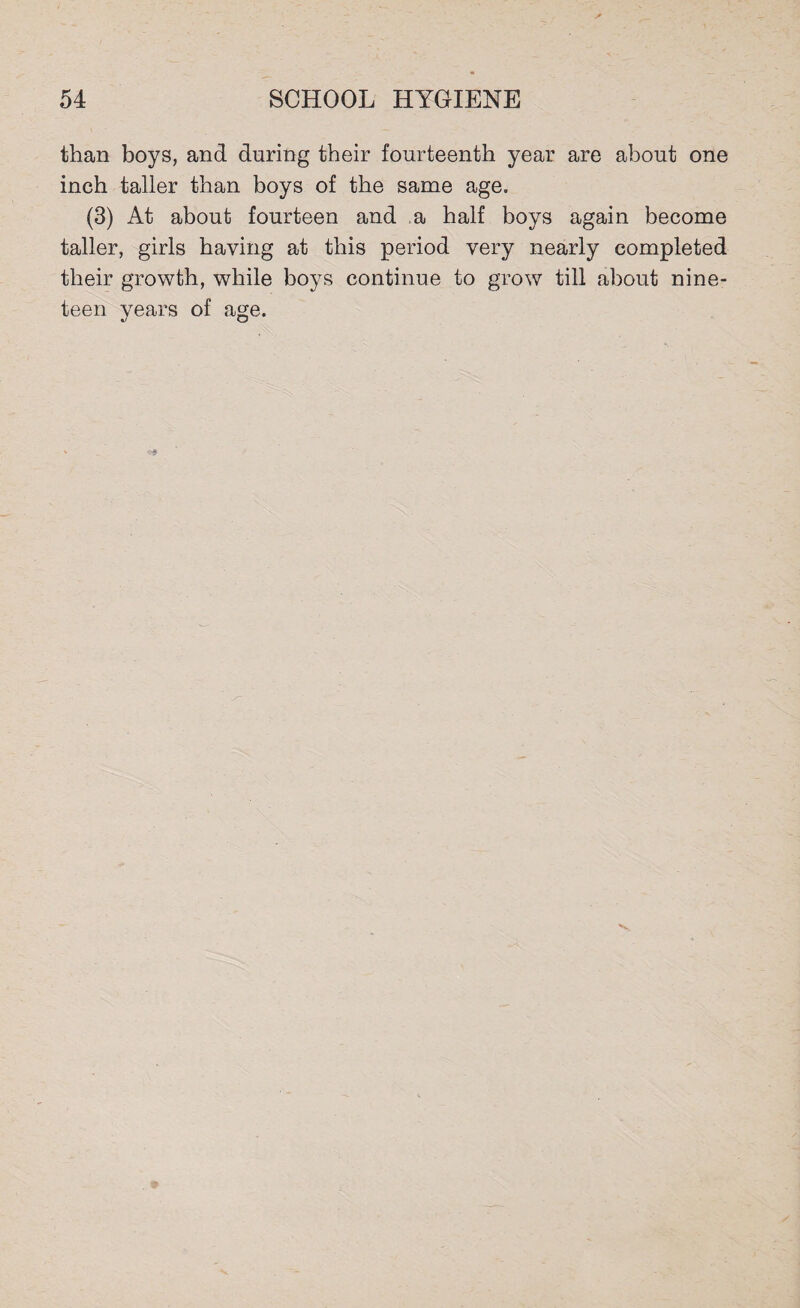 than boys, and during their fourteenth year are about one inch taller than boys of the same age. (3) At about fourteen and ,a half boys again become taller, girls having at this period very nearly completed their growth, while boys continue to grow till about nine¬ teen years of age.