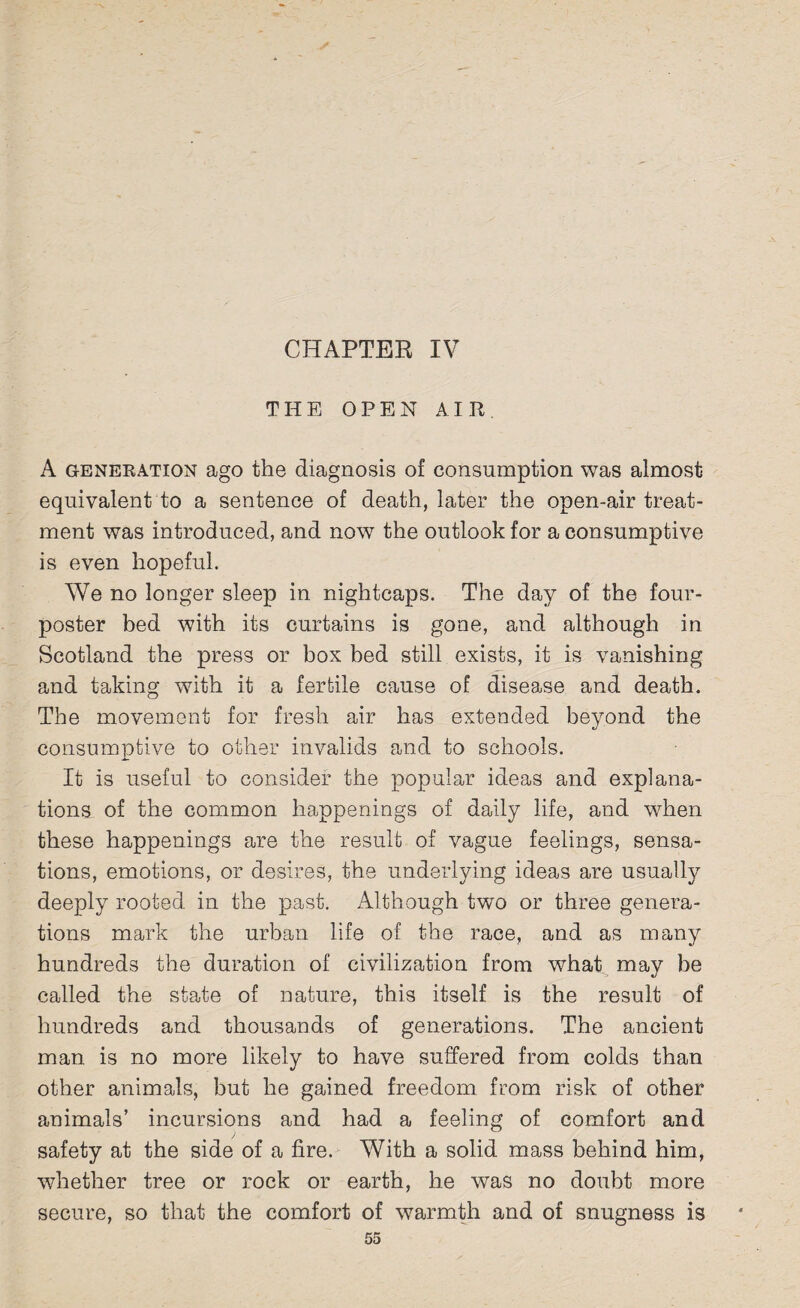 CHAPTER IV THE OPEN AIR A generation ago the diagnosis of consumption was almost equivalent to a sentence of death, later the open-air treat¬ ment was introduced, and now the outlook for a consumptive is even hopeful. We no longer sleep in nightcaps. The day of the four- poster bed with its curtains is gone, and although in Scotland the press or box bed still exists, it is vanishing and taking with it a fertile cause of disease and death. The movement for fresh air has extended beyond the consumptive to other invalids and to schools. It is useful to consider the popular ideas and explana¬ tions of the common happenings of daily life, and when these happenings are the result of vague feelings, sensa¬ tions, emotions, or desires, the underlying ideas are usually deeply rooted in the past. Although two or three genera¬ tions mark the urban life of the race, and as many hundreds the duration of civilization from what may be called the state of nature, this itself is the result of hundreds and thousands of generations. The ancient man is no more likely to have suffered from colds than other animals, but he gained freedom from risk of other animals’ incursions and had a feeling of comfort and safety at the side of a fire. With a solid mass behind him, whether tree or rock or earth, he was no doubt more secure, so that the comfort of warmth and of snugness is