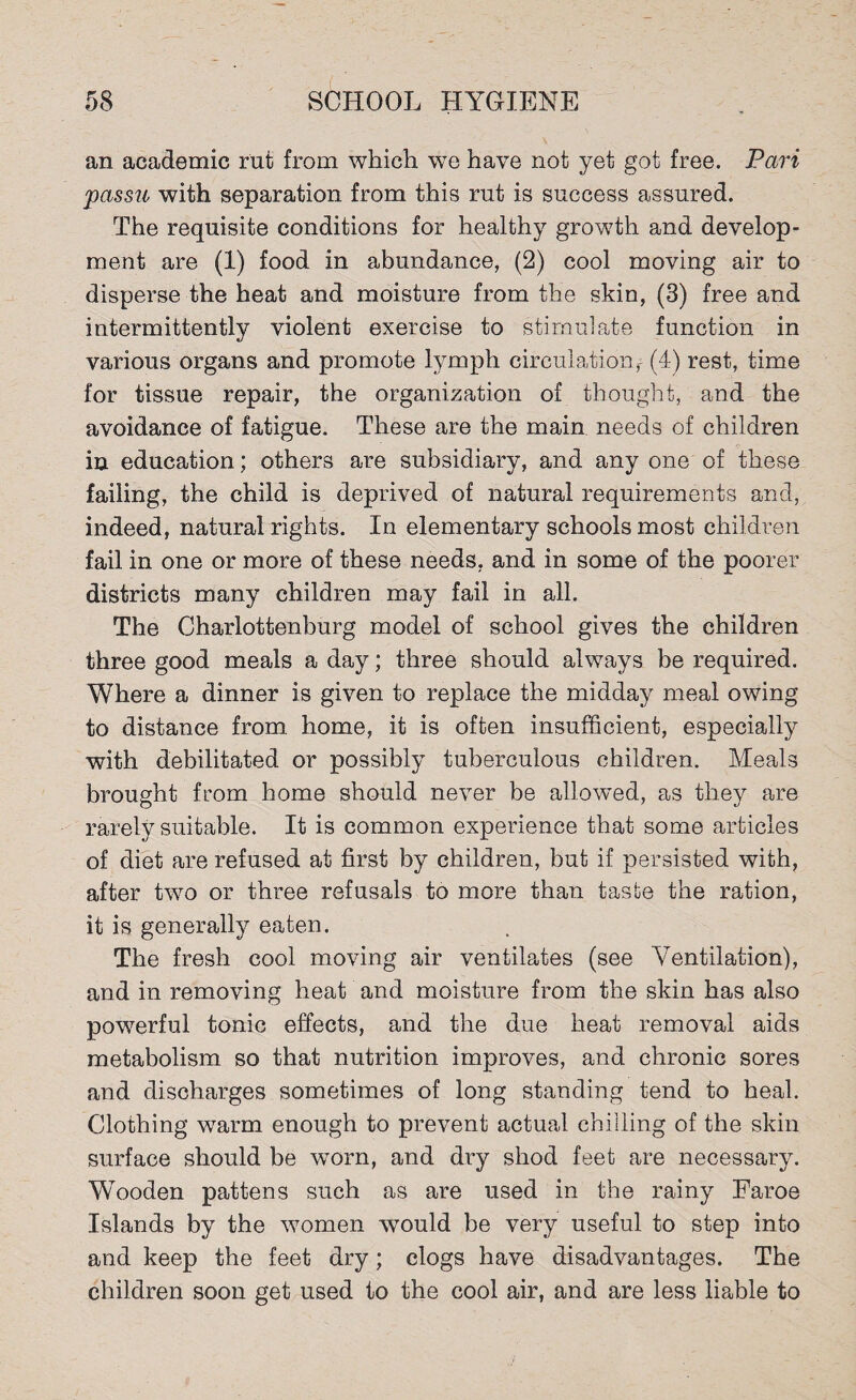 an academic rut from which we have not yet got free. Pari passu with separation from this rut is success assured. The requisite conditions for healthy growth and develop¬ ment are (1) food in abundance, (2) cool moving air to disperse the heat and moisture from the skin, (3) free and intermittently violent exercise to stimulate function in various organs and promote lymph circulation,' (4) rest, time for tissue repair, the organization of thought, and the avoidance of fatigue. These are the main needs of children in education; others are subsidiary, and any one of these failing, the child is deprived of natural requirements and, indeed, natural rights. In elementary schools most children fail in one or more of these needs, and in some of the poorer districts many children may fail in all. The Charlottenburg model of school gives the children three good meals a day; three should always be required. Where a dinner is given to replace the midday meal owing to distance from, home, it is often insufficient, especially with debilitated or possibly tuberculous children. Meals brought from home should never be allowed, as they are rarely suitable. It is common experience that some articles of diet are refused at first by children, but if persisted with, after two or three refusals to more than taste the ration, it is generally eaten. The fresh cool moving air ventilates (see Ventilation), and in removing heat and moisture from the skin has also powerful tonic effects, and the due heat removal aids metabolism so that nutrition improves, and chronic sores and discharges sometimes of long standing tend to heal. Clothing warm enough to prevent actual chilling of the skin surface should be worn, and dry shod feet are necessary. Wooden pattens such as are used in the rainy Faroe Islands by the women would be very useful to step into and keep the feet dry; clogs have disadvantages. The children soon get used to the cool air, and are less liable to