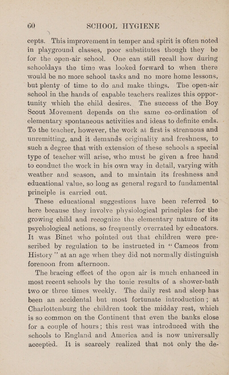 cepts. This improvement in temper and spirit is often noted in playground classes, poor substitutes though they be for the open-air school. One can still recall how during schooldays the time was looked forward to when there would be no more school tasks and no more home lessons, but plenty of time to do and make things. The open-air school in the hands of capable teachers realizes this oppor¬ tunity which the child desires. The success of the Boy Scout Movement depends on the same co-ordination of elementary spontaneous activities and ideas to definite ends. To the teacher, however, the work at first is strenuous and unremitting, and it demands originality and freshness, to such a degree that with extension of these schools a special type of teacher will arise, who must be given a free hand to conduct the work in his own way in detail, varying with weather and season, and to maintain its freshness and educational value, so long as general regard to fundamental principle is carried out. These educational suggestions have been referred to here because they involve physiological principles for the growing child and recognize the elementary nature of its psychological actions, so frequently overrated by educators. It was Binet who pointed out that children were pre¬ scribed by regulation to be instructed in “ Cameos from History ” at an age when they did not normally distinguish forenoon from afternoon. The bracing effect of the open air is much enhanced in most recent schools by the tonic results of a shower-bath two or three times weekly. The daily rest and sleep has been an accidental but most fortunate introduction; at Charlottenburg the children took the midday rest, which is so common on the Continent that even the banks close for a couple of hours; this rest was introduced with the schools to England and America and is now universally accepted. It is scarcely realized that not only the de-