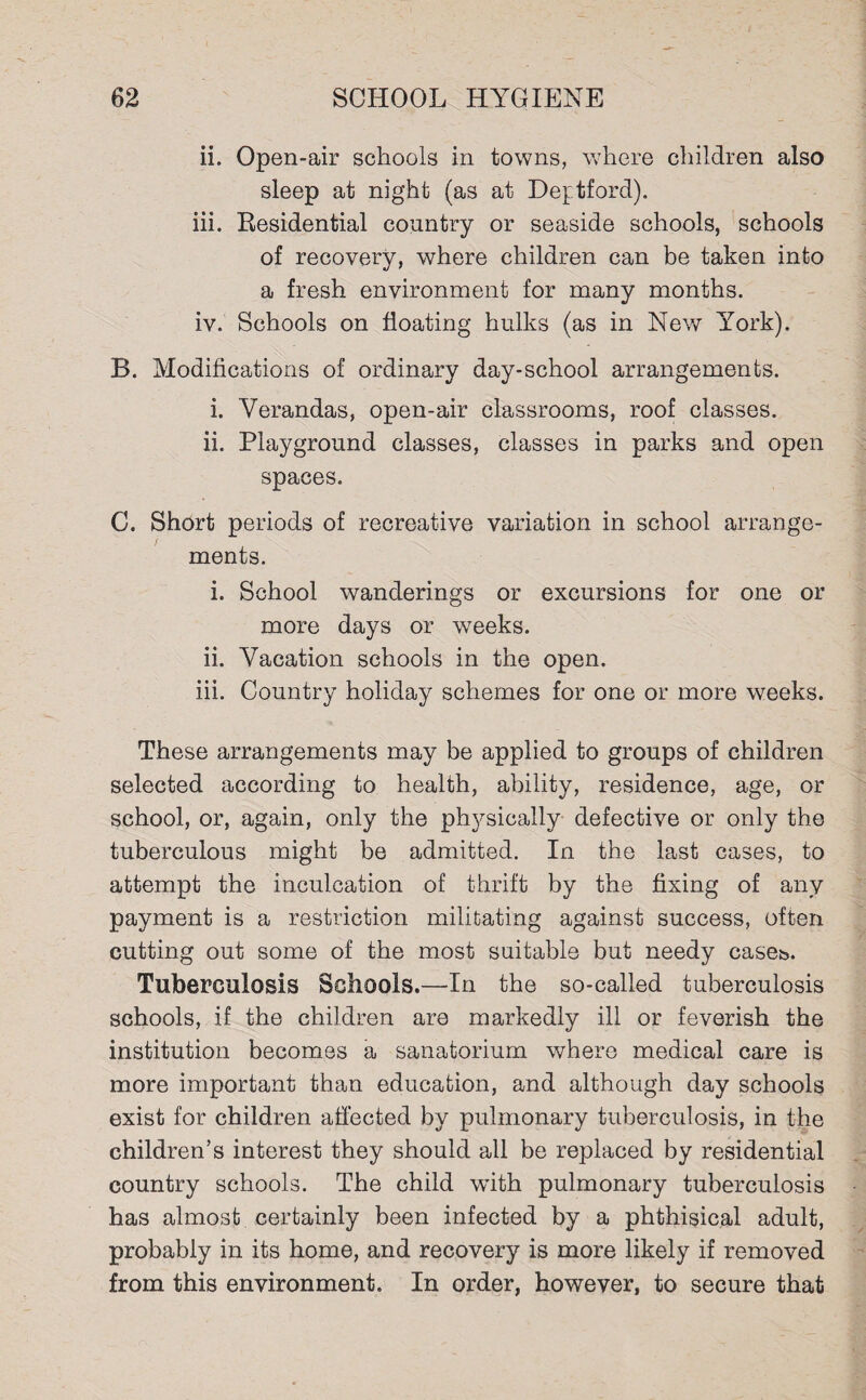 ii. Open-air schools in towns, where children also sleep at night (as at Deptford). iii. Residential country or seaside schools, schools of recovery, where children can be taken into a fresh environment for many months. iv. Schools on floating hulks (as in New York). B. Modifications of ordinary day-school arrangements. i. Verandas, open-air classrooms, roof classes. ii. Playground classes, classes in parks and open spaces. C. Short periods of recreative variation in school arrange¬ ments. i. School wanderings or excursions for one or more days or weeks. ii. Vacation schools in the open. iii. Country holiday schemes for one or more weeks. These arrangements may be applied to groups of children selected according to health, ability, residence, age, or school, or, again, only the physically defective or only the tuberculous might be admitted. In the last cases, to attempt the inculcation of thrift by the fixing of any payment is a restriction militating against success, often cutting out some of the most suitable but needy cases. Tuberculosis Schools.—In the so-called tuberculosis schools, if the children are markedly ill or feverish the institution becomes a sanatorium where medical care is more important than education, and although day schools exist for children affected by pulmonary tuberculosis, in the children’s interest they should all be replaced by residential country schools. The child with pulmonary tuberculosis has almost certainly been infected by a phthisical adult, probably in its home, and recovery is more likely if removed from this environment. In order, however, to secure that
