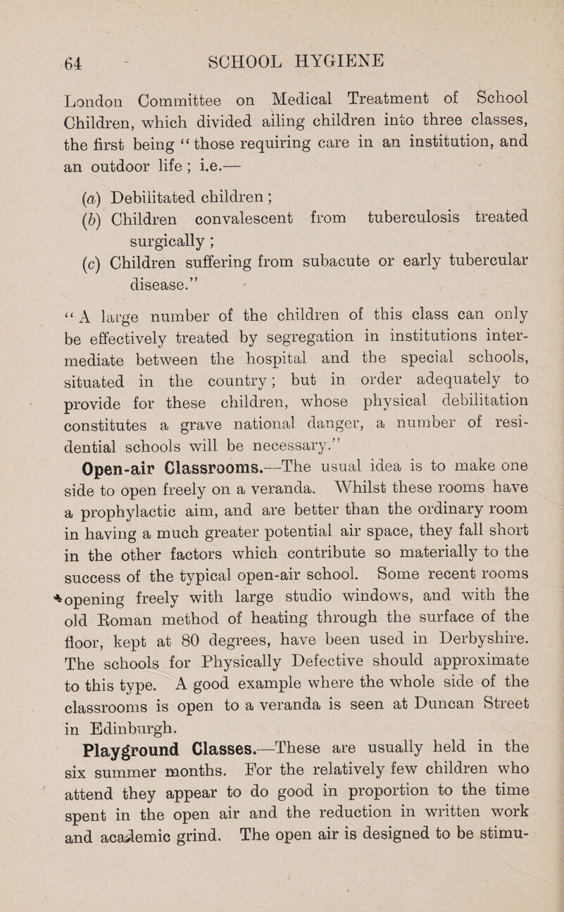 London Committee on Medical Treatment of School Children, which divided ailing children into three classes, the first being “ those requiring care in an institution, and an outdoor life; i.e.— (a) Debilitated children; (b) Children convalescent from tuberculosis treated surgically ; (c) Children suffering from subacute or early tubercular disease.” “ A large number of the children of this class can only be effectively treated by segregation in institutions inter¬ mediate between the hospital and the special schools, situated in the country; but in order adequately to provide for these children, whose physical debilitation constitutes a grave national danger, a number of resi¬ dential schools will be necessary.” Open-air Classrooms.—The usual idea is to make one side to open freely on a veranda. Whilst these rooms have a prophylactic aim, and are better than the ordinary room in having a much greater potential air space, they fall short in the other factors which contribute so materially to the success of the typical open-air school. Some recent rooms * opening freely with large studio windows, and with the old Roman method of heating through the surface of the floor, kept at 80 degrees, have been used in Derbyshire. The schools for Physically Defective should approximate to this type. A good example where the whole side of the classrooms is open to a veranda is seen at Duncan Street in Edinburgh. Playground Classes.—These are usually held in the six summer months. For the relatively few children who attend they appear to do good in proportion to the time spent in the open air and the reduction in written work and academic grind. The open air is designed to be stimu-