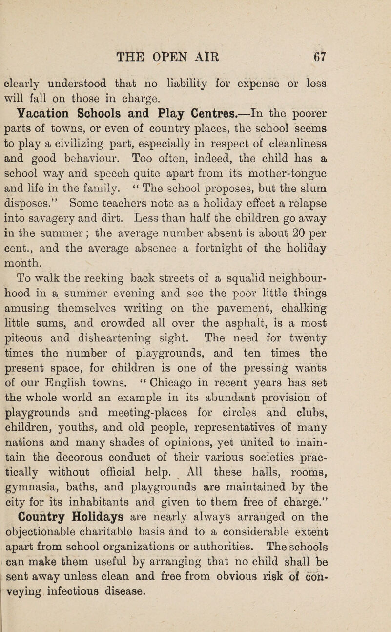 clearly understood that no liability for expense or loss will fall on those in charge. Yacation Schools and Play Centres.—In the poorer parts of towns, or even of country places, the school seems to play a civilizing part, especially in respect of cleanliness and good behaviour. Too often, indeed, the child has a school way and speech quite apart from its mother-tongue and life in the family. “ The school proposes, but the slum disposes.” Some teachers note as a holiday effect a relapse into savagery and dirt. Less than half the children go away in the summer; the average number absent is about 20 per cent., and the average absence a fortnight of the holiday month. To walk the reeking back streets of a squalid neighbour¬ hood in a summer evening and see the poor little things amusing themselves writing on the pavement, chalking little sums, and crowded all over the asphalt, is a most piteous and disheartening sight. The need for twenty times the number of playgrounds, and ten times the present space, for children is one of the pressing wants of our English towns. “ Chicago in recent years has set the whole world an example in its abundant provision of playgrounds and meeting-places for circles and clubs, children, youths, and old people, representatives of many nations and many shades of opinions, yet united to main¬ tain the decorous conduct of their various societies prac¬ tically without official help. All these halls, rooms, gymnasia, baths, and playgrounds are maintained by the city for its inhabitants and given to them free of charge.” Country Holidays are nearly always arranged on the objectionable charitable basis and to a considerable extent apart from school organizations or authorities. The schools can make them useful by arranging that no child shall be sent away unless clean and free from obvious risk of con¬ veying infectious disease.
