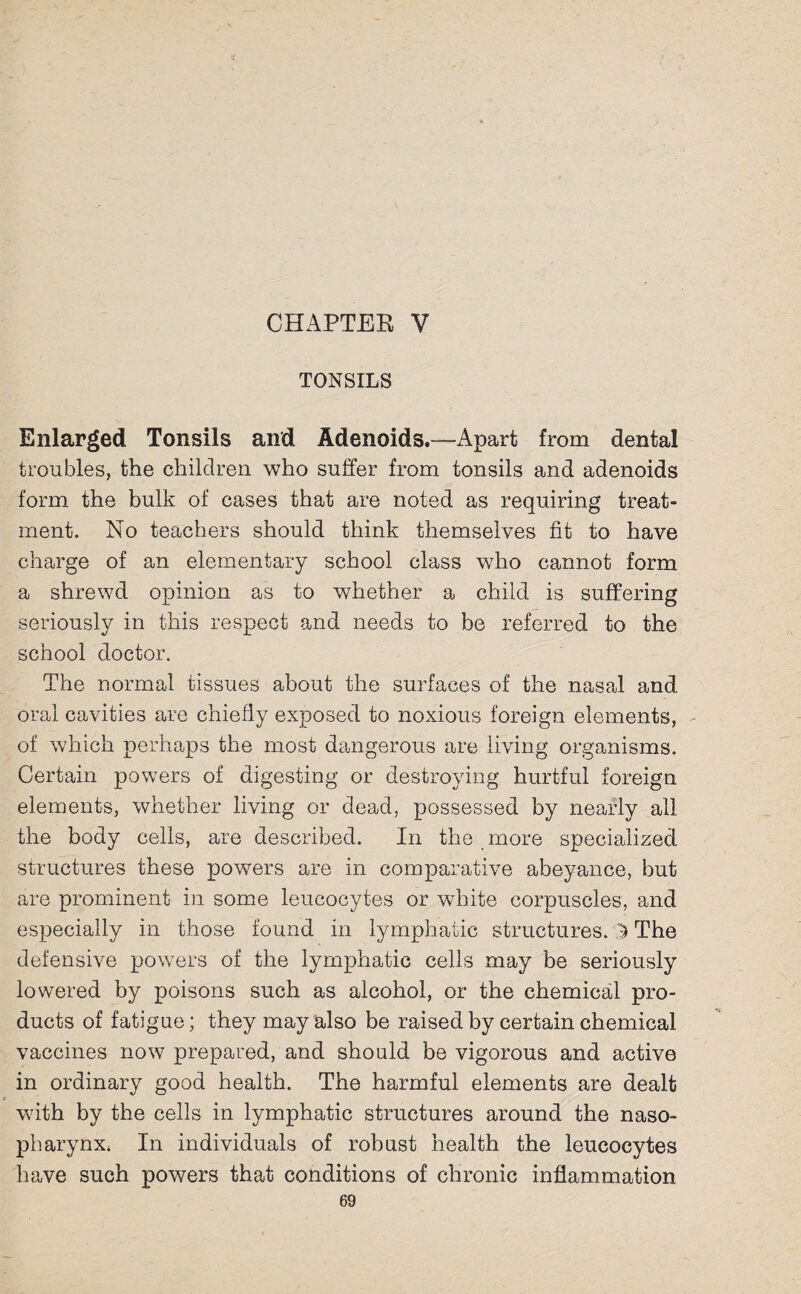 CHAPTER V TONSILS Enlarged Tonsils and Adenoids.—Apart from dental troubles, the children who suffer from tonsils and adenoids form the bulk of cases that are noted as requiring treat¬ ment. No teachers should think themselves fit to have charge of an elementary school class who cannot form a shrewd opinion as to whether a child is suffering seriously in this respect and needs to be referred to the school doctor. The normal tissues about the surfaces of the nasal and oral cavities are chiefly exposed to noxious foreign elements, of which perhaps the most dangerous are living organisms. Certain powers of digesting or destroying hurtful foreign elements, whether living or dead, possessed by nearly all the body cells, are described. In the more specialized structures these powers are in comparative abeyance, but are prominent in some leucocytes or white corpuscles, and especially in those found in lymphatic structures. '5 The defensive powers of the lymphatic cells may be seriously lowered by poisons such as alcohol, or the chemical pro¬ ducts of fatigue; they may also be raised by certain chemical vaccines now prepared, and should be vigorous and active in ordinary good health. The harmful elements are dealt with by the cells in lymphatic structures around the naso¬ pharynx, In individuals of robust health the leucocytes have such powers that conditions of chronic inflammation