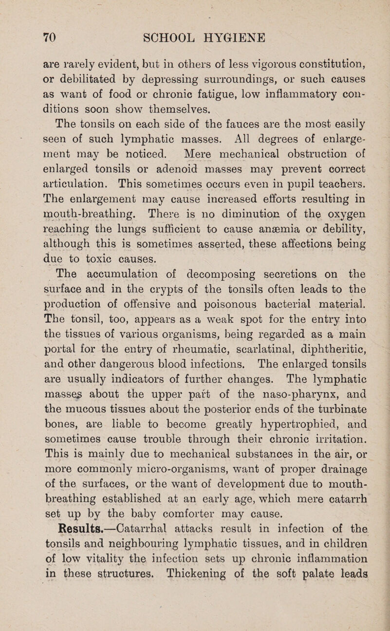 are rarely evident, but in others of less vigorous constitution, or debilitated by depressing surroundings, or such causes as want of food or chronic fatigue, low inflammatory con¬ ditions soon show themselves. The tonsils on each side of the fauces are the most easily seen of such lymphatic masses. All degrees of enlarge¬ ment may be noticed. Mere mechanical obstruction of enlarged tonsils or adenoid masses may prevent correct articulation. This sometimes occurs even in pupil teachers. The enlargement may cause increased efforts resulting in mouth-breathing. There is no diminution of the oxygen reaching the lungs sufficient to cause anaemia or debility, although this is sometimes asserted, these affections being due to toxic causes. The accumulation of decomposing secretions on the surface and in the crypts of the tonsils often leads to the production of offensive and poisonous bacterial material. The tonsil, too, appears as a weak spot for the entry into the tissues of various organisms, being regarded as a main portal for the entry of rheumatic, scarlatinal, diphtheritic, and other dangerous blood infections. The enlarged tonsils are usually indicators of further changes. The lymphatic masses about the upper part of the naso-pharynx, and the mucous tissues about the posterior ends of the turbinate bones, are liable to become greatly hypertrophied, and sometimes cause trouble through their chronic irritation. This is mainly due to mechanical substances in the air, or more commonly micro-organisms, want of proper drainage of the surfaces, or the want of development due to mouth¬ breathing established at an early age, which mere catarrh set up by the baby comforter may cause. Results.—Catarrhal attacks result in infection of the tonsils and neighbouring lymphatic tissues, and in children of low vitality the infection sets up chronic inflammation in these structures. Thickening of the soft palate leads