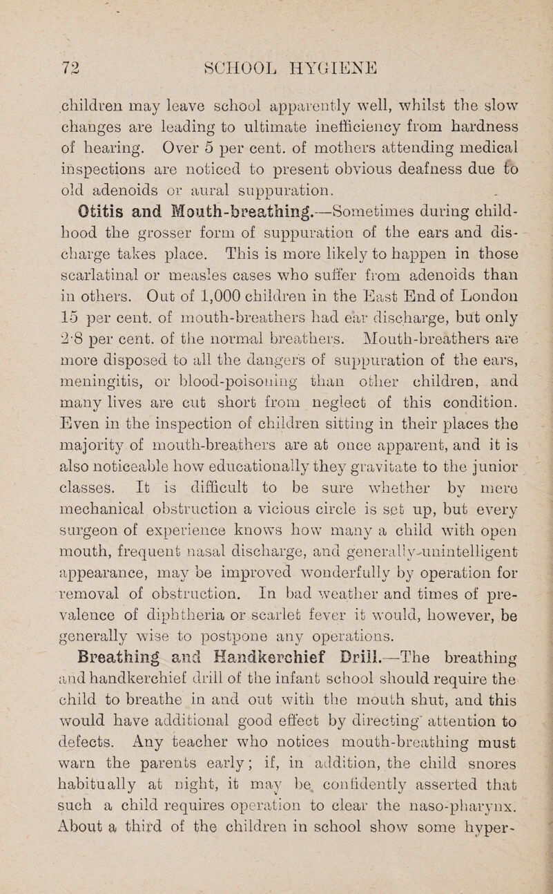children may leave school apparently well, whilst the slow changes are leading to ultimate inefficiency from hardness of hearing. Over 5 per cent, of mothers attending medical inspections are noticed to present obvious deafness due to old adenoids or aural suppuration. Otitis and Mouth-breathing.—Sometimes during child¬ hood the grosser form of suppuration of the ears and dis¬ charge takes place. This is more likely to happen in those scarlatinal or measles cases who suffer from adenoids than in others. Out of 1,000 children in the East End of London 15 per cent, of mouth-breathers had ear discharge, but only 2-8 per cent, of the normal breathers. Mouth-breathers are more disposed to all the danger's of suppuration of the ears, meningitis, or blood-poisoning than other children, and many lives are cut short from neglect of this condition. Even in the inspection of children sitting in their places the majority of mouth-breathers are at once apparent, and it is also noticeable how educationally they gravitate to the junior classes. It is difficult to be sure whether bv mere mechanical obstruction a vicious circle is set up, but every surgeon of experience knows how many a child with open mouth, frequent nasal discharge, and general]y-unintelligent appearance, may be improved wonderfully by operation for removal of obstruction. In bad weather and times of pre¬ valence of diphtheria or scarlet fever it would, however, be generally wise to postpone any operations. Breathing and Handkerchief Drill.—-The breathing- arid handkerchief drill of the infant school should require the child to breathe in and out with the mouth shut, and this would have additional good effect by directing' attention to defects. Any teacher who notices mouth-breathing must warn the parents early; if, in addition, the child snores habitually at night, it may be confidently asserted that such a child requires operation to clear the naso-pharynx. About a third of the children in school show some hyper-