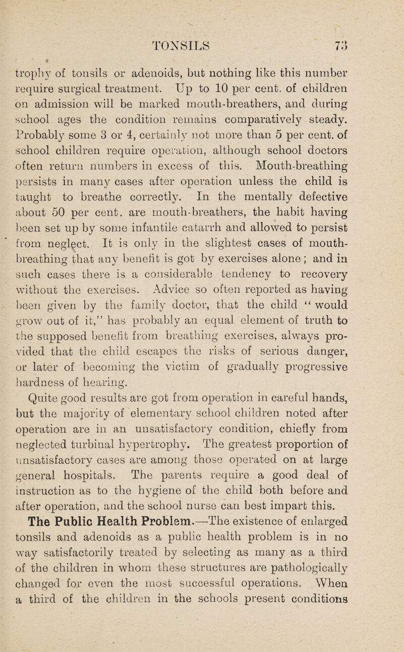 ‘ * trophy of tonsils or adenoids, but nothing like this number require surgical treatment. Up to 10 per cent, of children on admission will be marked mouth-breathers, and during school ages the condition remains comparatively steady. Probably some 3 or 4, certainly not more than 5 per cent, of school children require operation, although school doctors often return numbers in excess of this. Mouth-breathing persists in many cases after operation unless the child is taught to breathe correctly. In the mentally defective about 50 per cent, are mouth-breathers, the habit having been set up by some infantile catarrh and allowed to persist from neglect. It is only in the slightest cases of mouth¬ breathing that any benefit is got by exercises alone; and in such cases there is a considerable tendency to recovery without the exercises. Advice so often reported as having- been given by the family doctor, that the child “ would grow out of it,” has probably an equal element of truth to the supposed benefit from breathing exercises, always, pro¬ vided that the child escapes the risks of serious danger, or later of becoming the victim of gradually progressive hardness of hearing. Quite good results are got from operation in careful hands, but the majority of elementary school children noted after operation are in an unsatisfactory condition, chiefly from neglected turbinal hypertrophy. The greatest proportion of unsatisfactory cases are among those operated on at large general hospitals. The parents require a good deal of instruction as to the hygiene of the child both before and after operation, and the school nurse can best impart this. The Public Health Problem.—The existence of enlarged tonsils and adenoids as a public health problem is in no way satisfactorily treated by selecting as many as a third of the children in whom these structures are pathologically changed for even the most successful operations. When a third of the children in the schools present conditions