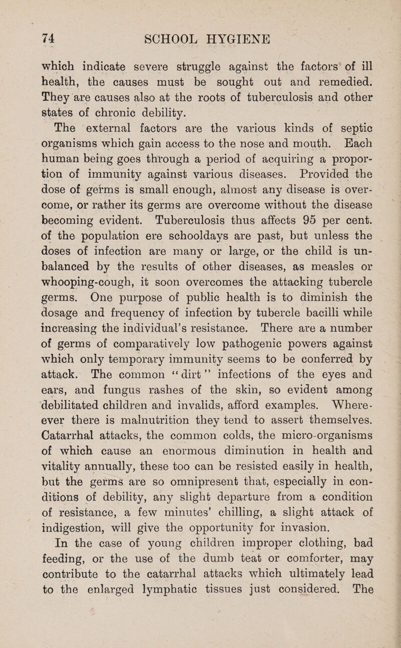 which indicate severe struggle against the factors of ill health, the causes must be sought out and remedied. They are causes also at the roots of tuberculosis and other states of chronic debility. The external factors are the various kinds of septic organisms which gain access to the nose and mouth. Each human being goes through a period of acquiring a propor¬ tion of immunity against various diseases. Provided the dose of germs is small enough, almost any disease is over¬ come, or rather its germs are overcome without the disease becoming evident. Tuberculosis thus affects 95 per cent, of the population ere schooldays are past, but unless the doses of infection are many or large, or the child is un¬ balanced by the results of other diseases, as measles or whooping-cough, it soon overcomes the attacking tubercle germs. One purpose of public health is to diminish the dosage and frequency of infection by tubercle bacilli while increasing the individual’s resistance. There are a number of germs of comparatively low pathogenic powers against which only temporary immunity seems to be conferred by attack. The common “dirt” infections of the eyes and ears, and fungus rashes of the skin, so evident among debilitated children and invalids, afford examples. Where- ever there is malnutrition they tend to assert themselves. Catarrhal attacks, the common colds, the micro-organisms of which cause an enormous diminution in health and vitality annually, these too can be resisted easily in health, but the germs are so omnipresent that, especially in con¬ ditions of debility, any slight departure from a condition of resistance, a few minutes’ chilling, a slight attack of indigestion, will give the opportunity for invasion. In the case of young children improper clothing, bad feeding, or the use of the dumb teat or comforter, may contribute to the catarrhal attacks which ultimately lead to the enlarged lymphatic tissues just considered. The
