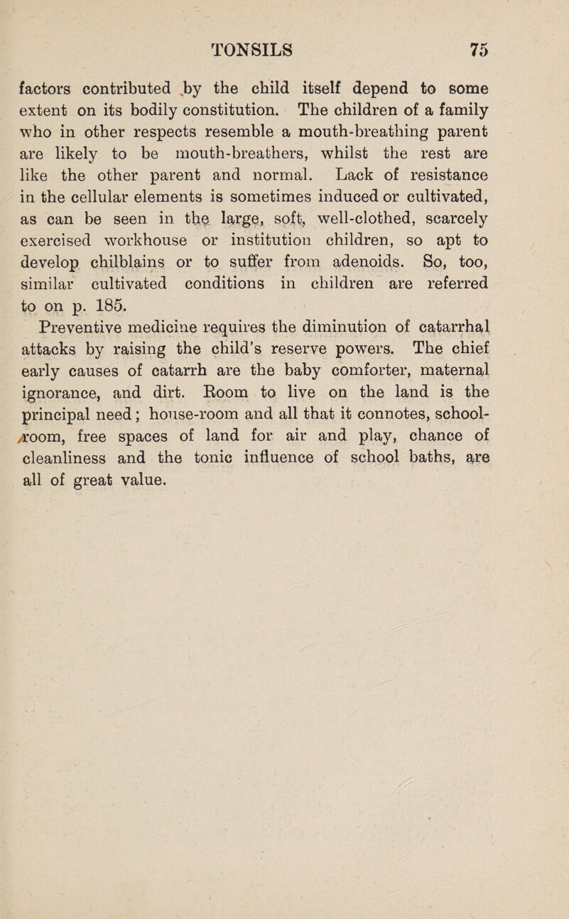 factors contributed .by the child itself depend to some extent on its bodily constitution. The children of a family who in other respects resemble a mouth-breathing parent are likely to be mouth-breathers, whilst the rest are like the other parent and normal. Lack of resistance in the cellular elements is sometimes induced or cultivated, as can be seen in the large, soft, well-clothed, scarcely exercised workhouse or institution children, so apt to develop chilblains or to suffer from adenoids. So, too, similar cultivated conditions in children are referred to on p. 185. Preventive medicine requires the diminution of catarrhal attacks by raising the child’s reserve powers. The chief early causes of catarrh are the baby comforter, maternal ignorance, and dirt. Boom to live on the land is the principal need; house-room and all that it connotes, school¬ room, free spaces of land for air and play, chance of cleanliness and the tonic influence of school baths, are all of great value.