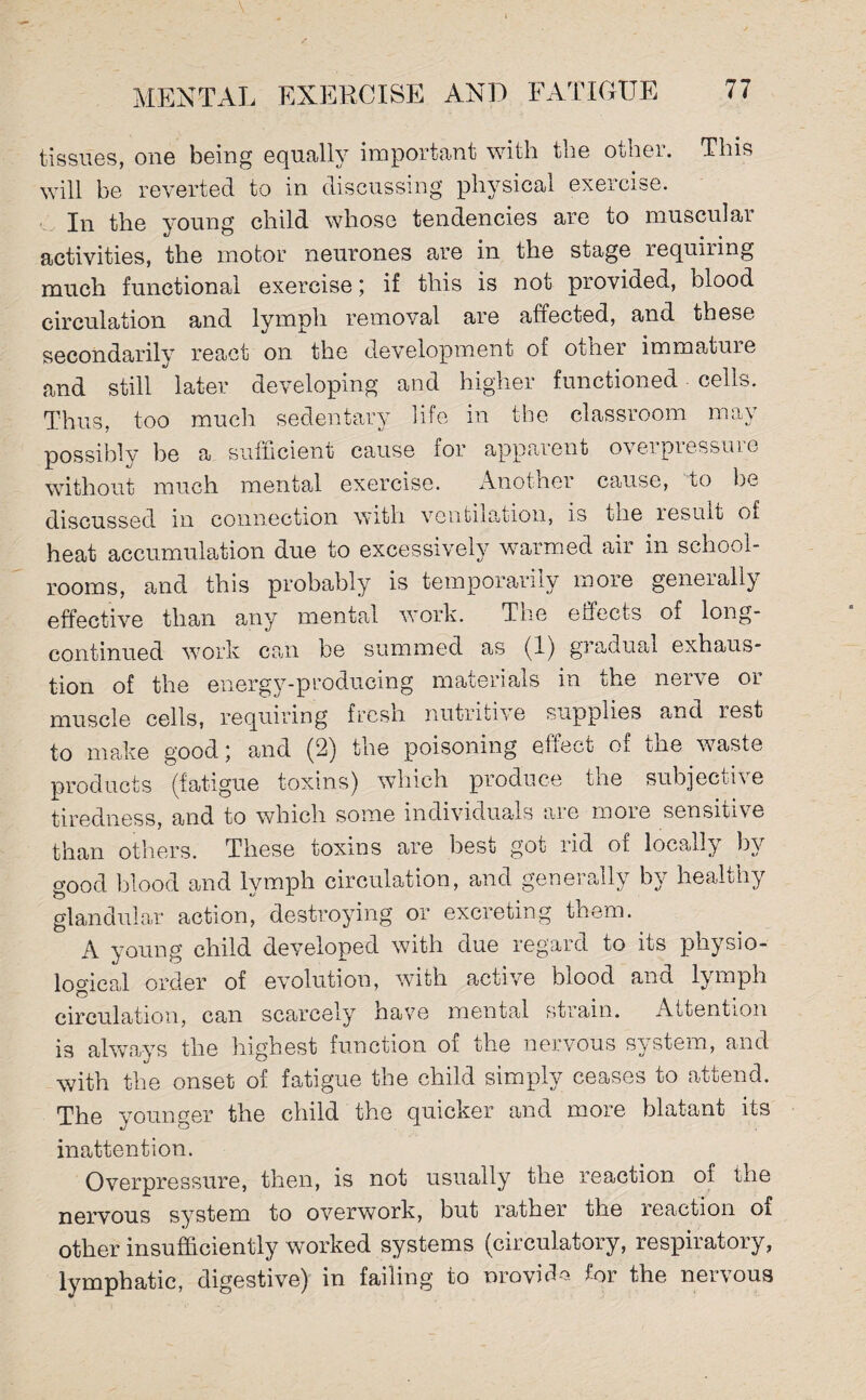 tissues, one being equally important with the other. This will be reverted to in discussing physical exercise. In the young child whose tendencies are to muscular activities, the motor neurones are in the stage requiring much functional exercise; if this is not provicied, blood circulation and lymph removal are affected, and these secondarily react on the development of other immature and still later developing and higher functioned cells. Thus, too much sedentary life in the classroom may possibly be a sufficient cause for apparent oveipiessuie without much mental exercise. Another cause, to be discussed in connection with ventilation, is the lesuit of heat accumulation due to excessively warmed air in school¬ rooms, and this probably is temporarily more generally effective than any mental work. The effects of long- continued work can be summed as (1) gradual exhaus¬ tion of the energy-producing materials in the nerve or muscle cells, requiring fresh nutritive supplies and. rest to make good \ and (2) the poisoning effect of the waste products (fatigue toxins) which produce the subjective tiredness, and to which some individuals are more sensitive than others. These toxins are best got rid of locally by good blood and lymph circulation, and generally by healthy glandular action, destroying or excreting them. A young child developed with due regard to its physio¬ logical order of evolution, with active blood and lymph circulation, can scarcely have mental strain. Attention is always the highest function of the nervous system, and with the onset of fatigue the child simply ceases to attend. The younger the child the quicker and more blatant its inattention. Overpressure, then, is not usually the reaction of the nervous system to overwork, but rather the reaction of other insufficiently worked systems (circulatory, respiratory, lymphatic, digestive) in failing to nrovid-o for the nervous