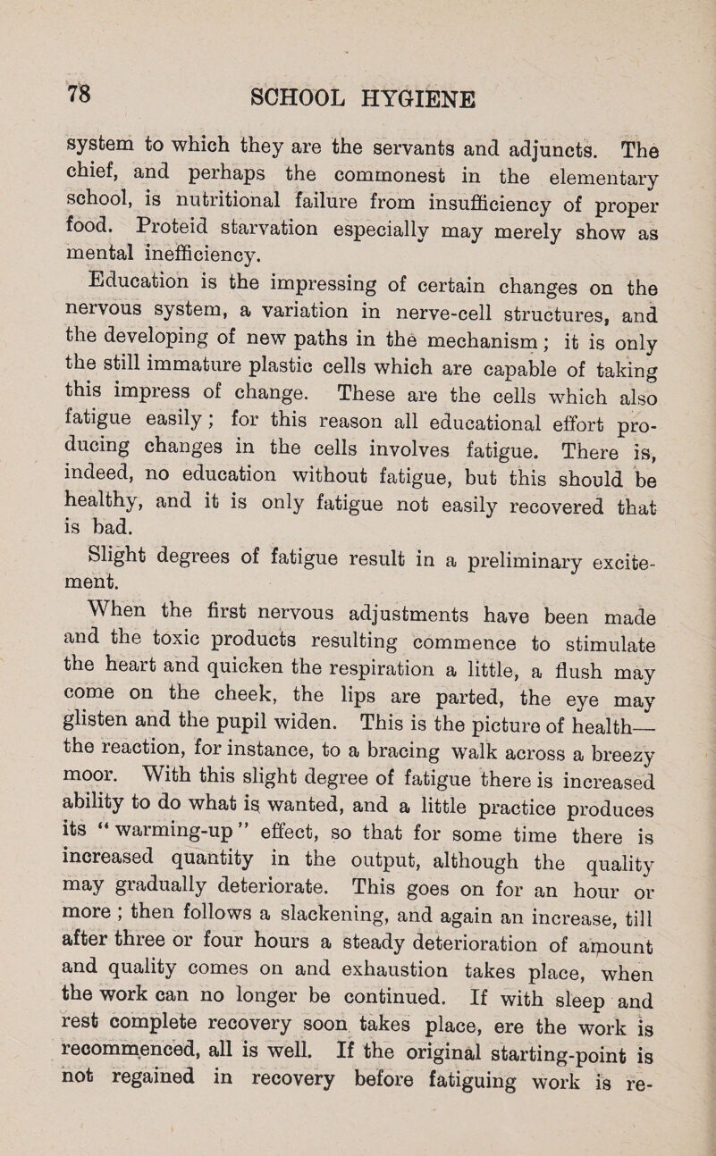 system to which they are the servants and adjuncts. The chief, and perhaps the commonest in the elementary school, is nutritional failure from insufficiency of proper food, Proteid starvation especially may merely show as mental inefficiency. Education is the impressing of certain changes on the nervous system, a variation in nerve-cell structures, and the developing of new paths in the mechanism; it is only the still immature plastic cells which are capable of taking this impress of change. These are the cells which also fatigue easily; for this reason all educational effort pro¬ ducing changes in the cells involves fatigue. There is, indeed, no education without fatigue, but this should be healthy, and it is only fatigue not easily recovered that is bad. Slight degrees of fatigue result in a preliminary excite¬ ment. When the first nervous adjustments have been made and the toxic products resulting commence to stimulate the heart and quicken the respiration a little, a flush may come on the cheek, the lips are parted, the eye may glisten and the pupil widen. This is the picture of health_ the reaction, for instance, to a bracing walk across a breezy moor. With this slight degree of fatigue there is increased ability to do what is* wanted, and a little practice produces its “ warming-up ” effect, so that for some time there is increased quantity in the output, although the quality may gradually deteriorate. This goes on for an hour or more ; then follows a slackening, and again an increase, till after three or four hours a steady deterioration of arpount and quality comes on and exhaustion takes place, when the work can no longer be continued. If with sleep and rest complete recovery soon takes place, ere the work is recommenced, all is well. If the original starting-point is not regained in recovery before fatiguing work is re-