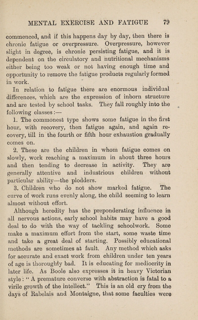 commenced, and if this happens day by day, then there is chronic fatigue or overpressure. Overpressure, however slight in degree, is chronic persisting fatigue, and it is dependent on the circulatory and nutritional mechanisms either being too weak or not having enough time and opportunity to remove the fatigue products regularly formed in work. In relation to fatigue there are enormous individual differences, which are the expression of inborn structure and are tested by school tasks. They fall roughly into the following classes:— 1. The commonest type shows some fatigue in the first hour, with recovery, then fatigue again, and again re¬ covery, till in the fourth or fifth hour exhaustion gradually comes on. 2. These are the children in whom fatigue comes on slowly, work reaching a maximum in about three hours and then tending to decrease in activity. They are generally attentive and industrious children without particular ability—the plodders. 3. Children who do not show marked fatigue. The curve of work runs evenly along, the child seeming to learn almost without effort. Although heredity has the preponderating influence in all nervous actions, early school habits may have a good deal to do with the way of tackling schoolwork. Some make a maximum effort from the start, some waste time and take a great deal of starting. Possibly educational methods are sometimes at fault. Any method which asks for accurate and exact work from children under ten years of age is thoroughly bad. It is educating for mediocrity in later life. As Boole also expresses it in heavy Victorian style : “ A premature converse with abstraction is fatal to a virile growth of the intellect.” This is an old cry from the days of Rabelais and Montaigne, that some faculties were