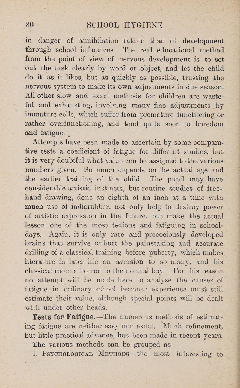 in danger of annihilation rather than of development through school influences. The real educational method from the point of view of nervous development is to set out the task clearly by word or object, and let the child do it as it likes, but as quickly as possible, trusting the nervous system to make its own adjustments in due season. All other slow and exact methods for children are waste¬ ful and exhausting, involving many fine adjustments by immature cells, which suffer from premature functioning or rather overfunctioning, and tend quite soon to boredom and fatigue. Attempts have been made to ascertain by some compara¬ tive tests a coefficient of fatigue for different studies, but it is very doubtful what value can be assigned to the various numbers given. So much depends on the actual age and the earlier training of the child. The pupil may have considerable artistic instincts, but routine studies of free¬ hand drawing, done an eighth of an inch at a time with much use of indiarubber, not only help to destroy power of artistic expression in the future, but make the actual lesson one of the most tedious and fatiguing in school¬ days. Again, it is only rare and precociously developed brains that survive unhurt the painstaking and accurate drilling of a classical training before puberty, which makes literature in later life an aversion to so many, and bis classical room a horror to the normal boy. For this reason no attempt will be made here to analyse the causes of fatigue in ordinary school lessons ; experience must still estimate their value, although special points will be dealt with under other heads. Tests for Fatigue.—The numerous methods of estimat¬ ing fatigue are neither easy nor exact. Much refinement, but little practical advance, has been made in recent years. The various methods can be grouped as—
