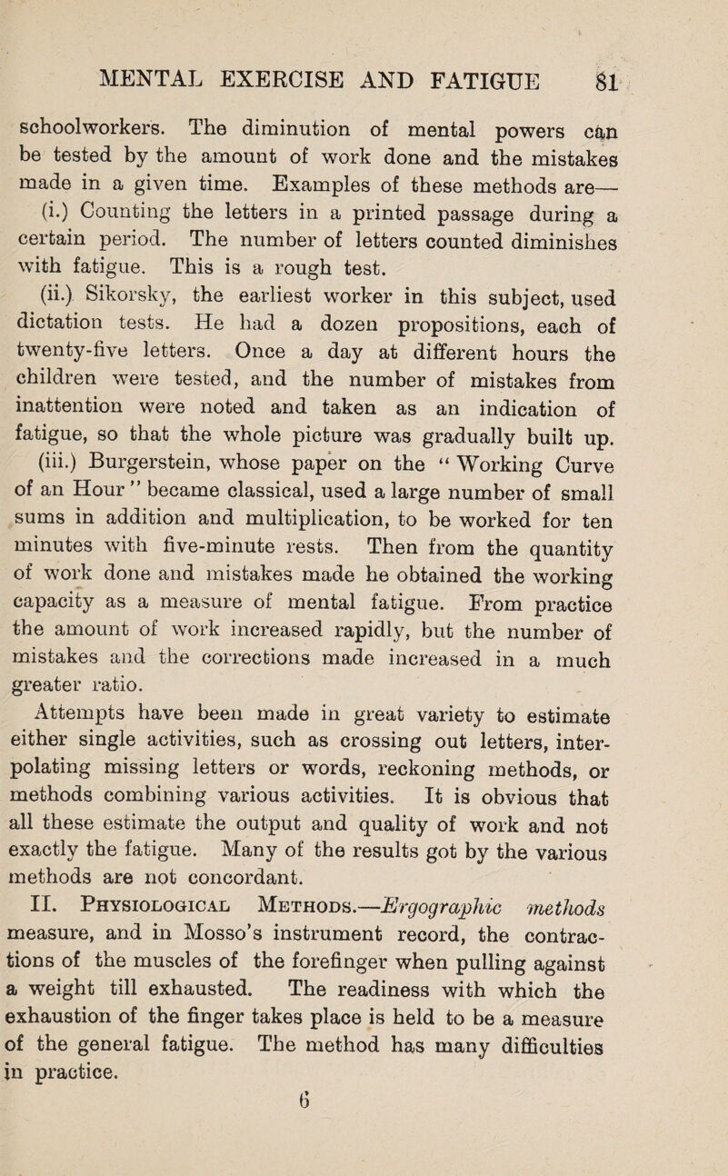 schoolworkers. The diminution of mental powers can be tested by the amount of work done and the mistakes made in a given time. Examples of these methods are— (i.) Counting the letters in a printed passage during a certain period. The number of letters counted diminishes with fatigue. This is a rough test. (ii.) Sikorsky, the earliest worker in this subject, used dictation tests. He had a dozen propositions, each of twenty-five letters. Once a day at different hours the children were tested, and the number of mistakes from inattention were noted and taken as an indication of fatigue, so that the whole picture was gradually built up. (iii.) Burgerstein, whose paper on the “ Working Curve of an Hour ” became classical, used a large number of small sums in addition and multiplication, to be worked for ten minutes with five-minute rests. Then from the quantity of work done and mistakes made he obtained the working t> capacity as a measure of mental fatigue. From practice the amount of work increased rapidly, but the number of mistakes and the corrections made increased in a much greater ratio. Attempts have been made in great variety to estimate either single activities, such as crossing out letters, inter¬ polating missing letters or words, reckoning methods, or methods combining various activities. It is obvious that all these estimate the output and quality of work and not exactly the fatigue. Many of the results got by the various methods are not concordant. II. Physiological Methods.—Ergographic methods measure, and in Mosso’s instrument record, the contrac¬ tions of the muscles of the forefinger when pulling against a weight till exhausted. The readiness with which the exhaustion of the finger takes place is held to be a measure of the general fatigue. The method has many difficulties in practice.