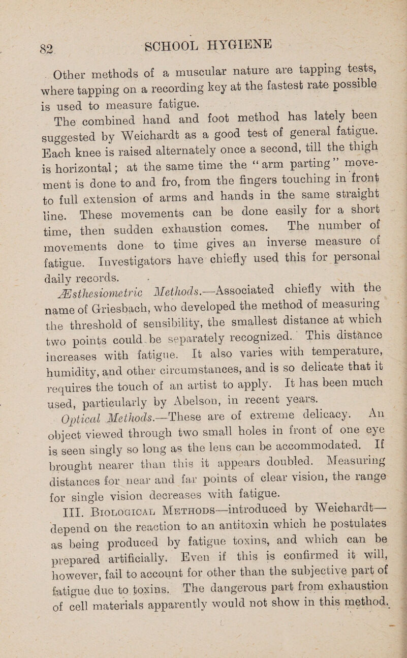 . Other methods of a muscular nature are tapping tests, where tapping on a recording key at the fastest rate possible is used to measure fatigue. The combined hand and foot method has lately been suggested by Weichardt as a good test of general fatigue. Each knee is raised alternately once a second, till the thigh is horizontal; at the same time the ‘ arm parting move ment is done to and fro, from the fingers touching in front to full extension of arms and hands in the same straight line. These movements can be done easily for a short time, then sudden exhaustion comes. The number of movements done to time gives an inverse measure of fatigue. Investigators have chiefly used this for personal daily records. - . Msthesiometric Methods.—Associated chiefly with the name of Griesbach, who developed the method of measuring the threshold of sensibility, the smallest distance at which two points could be separately recognized. This distance increases with fatigue. It also varies with temperature, humidity, and other circumstances, and is so delicate that it requires the touch of an artist to apply. It has been much used, particularly by Abelson, in recent \eais. Optical Methods.—These are of extreme delicacy. An object viewed through two small holes in front of one eye is seen singly so long as the lens can be accommodated. If brought nearer than this it appears doubled. Measuring distances for near and far points oi. clear vision, the lange for single vision decreases with fatigue. III. Biological Methods—introduced by Weichardt—- depend on the reaction to an antitoxin which he postulates as being produced by fatigue toxins, and which can be prepared artificially. Even if this is confirmed it will, however, fail to account for other than the subjective part of fatigue due to toxins. The dangerous part from exhaustion of cell materials apparently would not show in this method.