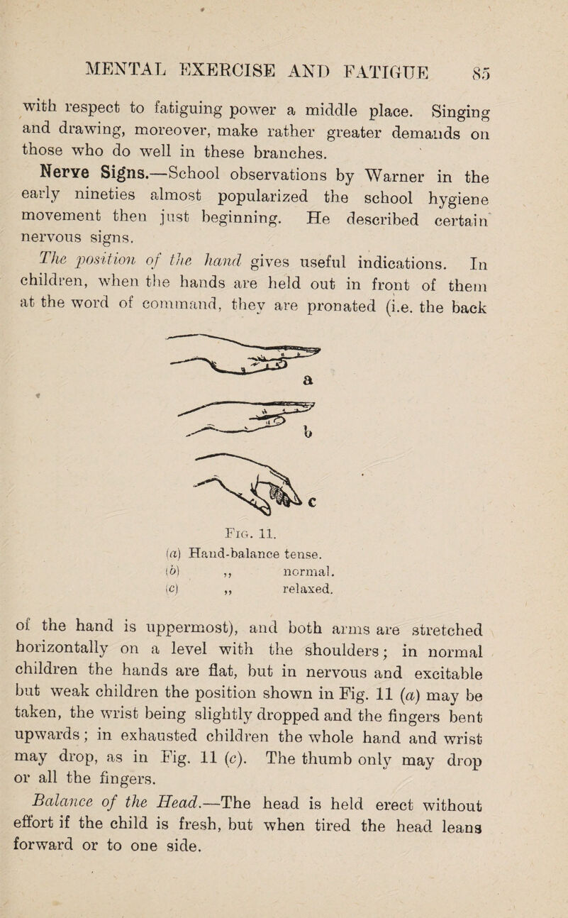with lespect to fatiguing power a middle place. Singing and drawing, moreover, make rather greater demands on those who do well in these branches. Nerye Signs.—School observations by Warner in the eaily nineties almost popularized the school hygiene movement then just beginning. He described certain nervous signs. The position of the hand gives useful indications. In children, when the hands are held out in front of them at the word of command, they are pronated (i.e. the back (a) Hand-balance tense. ib) ,, normal, (c) ,, relaxed. of the hand is uppermost), and both arms are stretched horizontally on a level with the shoulders; in normal children the hands are flat, but in nervous and excitable but weak children the position shown in Fig. 11 (a) may be taken, the wrist being slightly dropped and the fingers bent upwards; in exhausted children the whole hand and wrist may drop, as in Fig. 11 (c). The thumb only may drop or all the fingers. Balance of the Head.—The head is held erect without effort if the child is fresh, but when tired the head leans forward or to one side.