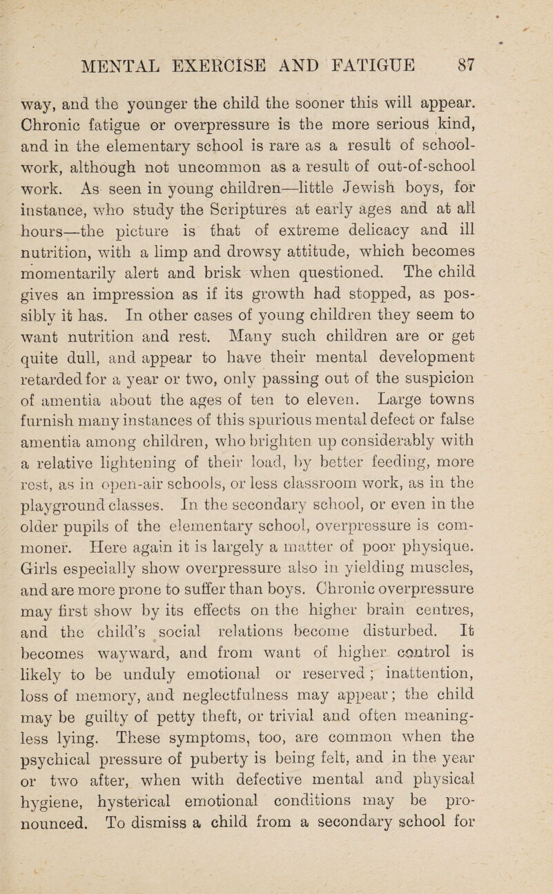 way, and the younger the child the sooner this will appear. Chronic fatigue or overpressure is the more serious kind, and in the elementary school is rare as a result of school- work, although not uncommon as a result of out-of-school work. As seen in young children—little Jewish boys, for instance, who study the Scriptures at early ages and at all hours—the picture is that of extreme delicacy and ill nutrition, with a limp and drowsy attitude, which becomes momentarily alert and brisk when questioned. The child gives an impression as if its growth had stopped, as pos¬ sibly it has. In other cases of young children they seem to want nutrition and rest. Many such children are or get quite dull, and appear to have their mental development retarded for a year or two, only passing out of the suspicion of amentia about the ages of ten to eleven. Large towns furnish many instances of this spurious mental defect or false amentia among children, who brighten up considerably with a relative lightening of their load, by better feeding, more rest, as in open-air schools, or less classroom work, as in the playground classes. In the secondary school, or even in the older pupils of the elementary school, overpressure is com¬ moner. Here again it is largely a matter of poor physique. Girls especially show overpressure also in yielding muscles, and are more prone to suffer than boys. Chronic overpressure may first show by its effects on the higher brain centres, and the child’s social relations become disturbed. It becomes wayward, and from want of higher- control is likely to be unduly emotional or reserved; inattention, loss of memory, and neglectfulness may appear; the child may be guilty of petty theft, or trivial and often meaning¬ less lying. These symptoms, too, are common when the psychical pressure of puberty is being felt, and in the year or twTo after, when with defective mental and physical hygiene, hysterical emotional conditions may be pro¬ nounced. To dismiss a child from a secondary school for