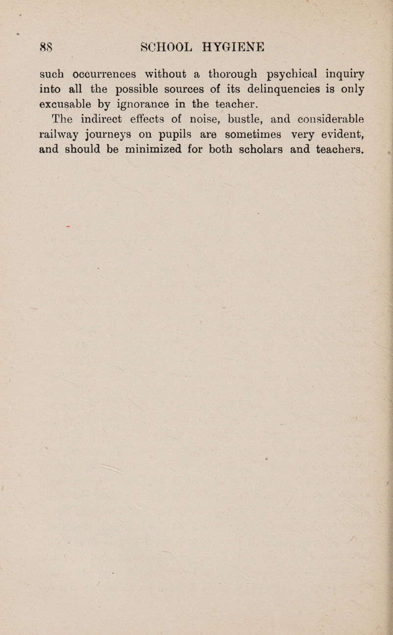 such occurrences without a thorough psychical inquiry into all the possible sources of its delinquencies is only excusaJble by ignorance in the teacher. The indirect effects of noise, bustle, and considerable railway journeys on pupils are sometimes very evident, and should be minimized for both scholars and teachers. /