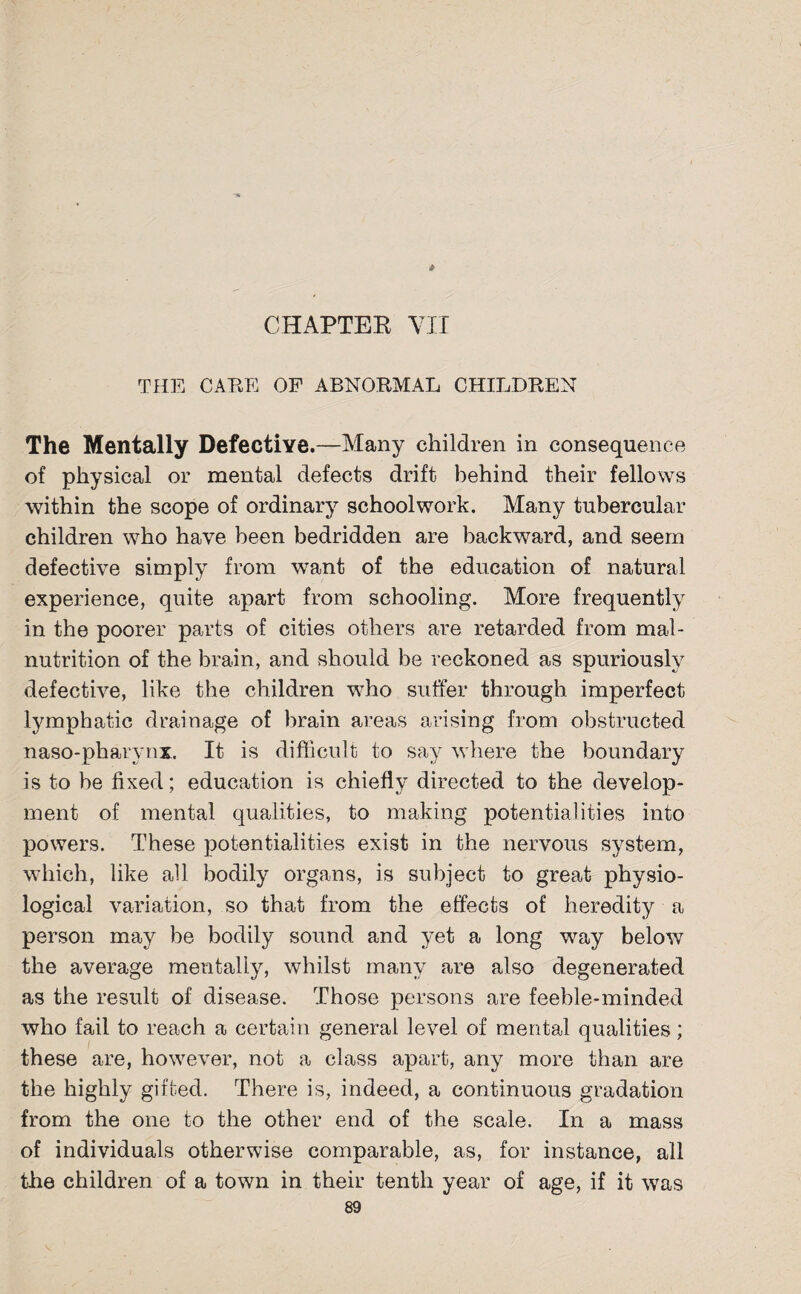 4 CHAPTER VII THE CARE OF ABNORMAL CHILDREN The Mentally Defective.—Many children in consequence of physical or mental defects drift behind their fellows within the scope of ordinary school work. Many tubercular children who have been bedridden are backward, and seem defective simply from want of the education of natural experience, quite apart from schooling. More frequently in the poorer parts of cities others are retarded from mal¬ nutrition of the brain, and should be reckoned as spuriously defective, like the children who suffer through imperfect lymphatic drainage of brain areas arising from obstructed naso-pharvnx. It is difficult to say where the boundary is to be fixed; education is chiefly directed to the develop¬ ment of mental qualities, to making potentialities into powers. These potentialities exist in the nervous system, which, like all bodily organs, is subject to great physio¬ logical variation, so that from the effects of heredity a person may be bodily sound and yet a long way below the average mentally, whilst many are also degenerated as the result of disease. Those persons are feeble-minded who fail to reach a certain general level of mental qualities; these are, however, not a class apart, any more than are the highly gifted. There is, indeed, a continuous gradation from the one to the other end of the scale. In a mass of individuals otherwise comparable, as, for instance, all the children of a town in their tenth year of age, if it was