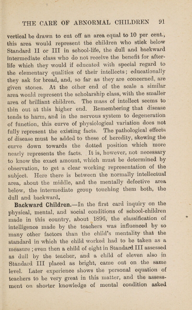 vertical be drawn to cut off an area equal to 10 per cent., this area would represent the children who stick below Standard II or III in school-life, the dull and backward intermediate class who do not receive the benefit for after¬ life which they would if educated with special regard to the elementary qualities of their intellects; educationally they ask for bread, and, so far as they are concerned, are given stones. At the other end of the scale a similar area would represent the scholarship class, with the smaller area of brilliant children. The mass of intellect seems to thin out at this higher end. Remembering that disease tends to harm, and in the nervous system to degeneration of function, this curve of physiological variation does not fully represent the existing facts. The pathological effects of disease must be added to these of heredity, skewing the curve down towards the dotted position which more nearly represents the facts. _ It is, however, not necessary to know the exact amount, which must be determined by observation, to get a clear working representation oi tne subject. Here there is between the normally intellectual area, about the middle, and the mentally defective area below, the intermediate group touching them both, the dull and backward. Backward Children.—In the first card inquiry on the physical, mental, and social conditions of school-children made in this country, about 1896, the classification of intelligence made by the teachers was influenced by so many other factors than the child’s mentality that the standard in which the child wTorked had to be taken as a measure ; even then a child of eight in Standard III assessed as dull by the teacher, and a child of eleven also in Standard III placed as bright, came out on the same level. Later experience shows the personal equation of teachers to be very great in this matter, and the assess¬ ment on shorter knowledge of mental condition asked