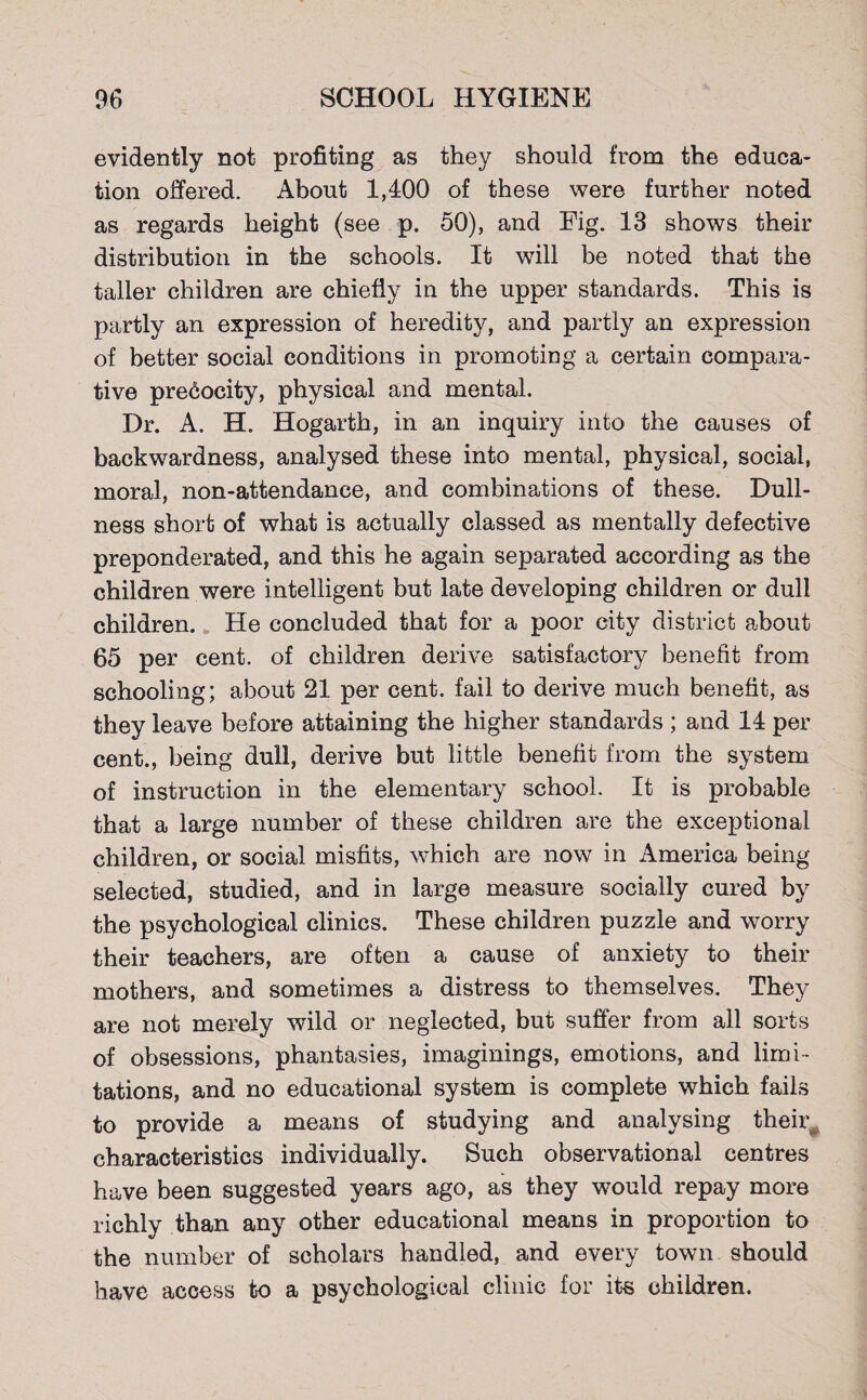 evidently not profiting as they should from the educa¬ tion offered. About 1,400 of these were further noted as regards height (see p. 50), and Fig. 13 shows their distribution in the schools. It will be noted that the taller children are chiefly in the upper standards. This is partly an expression of heredity, and partly an expression of better social conditions in promoting a certain compara¬ tive precocity, physical and mental. Dr. A. H. Hogarth, in an inquiry into the causes of backwardness, analysed these into mental, physical, social, moral, non-attendance, and combinations of these. Dull¬ ness short of what is actually classed as mentally defective preponderated, and this he again separated according as the children were intelligent but late developing children or dull children. He concluded that for a poor city district about 65 per cent, of children derive satisfactory benefit from schooling; about 21 per cent, fail to derive much benefit, as they leave before attaining the higher standards ; and 14 per cent., being dull, derive but little benefit from the system of instruction in the elementary school. It is probable that a large number of these children are the exceptional children, or social misfits, which are now in America being selected, studied, and in large measure socially cured by the psychological clinics. These children puzzle and worry their teachers, are often a cause of anxiety to their mothers, and sometimes a distress to themselves. They are not merely wild or neglected, but suffer from all sorts of obsessions, phantasies, imaginings, emotions, and limi¬ tations, and no educational system is complete which fails to provide a means of studying and analysing their^ characteristics individually. Such observational centres have been suggested years ago, as they would repay more richly than any other educational means in proportion to the number of scholars handled, and every town should have access to a psychological clinic for its children.