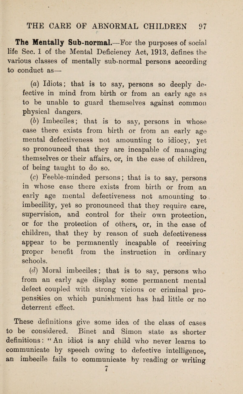 The Mentally Sub-normal.—For the purposes of social life Sec. 1 of the Mental Deficiency Act, 1913, defines the various classes of mentally sub-normal persons according to conduct as— (a) Idiots; that is to say, persons so deeply de¬ fective in mind from birth or from an early age as to be unable to guard themselves against common physical dangers. (b) Imbeciles; that is to say, persons in whose case there exists from birth or from an early age mental defectiveness not amounting to idiocy, yet so pronounced that they are incapable of managing themselves or their affairs, or, in the case of children, of being taught to do so. (c) Feeble-minded persons; that is to say, persons in whose case there exists from birth or from an early age mental defectiveness not amounting to, imbecility, yet so pronounced that they require care, supervision, and control for their own protection, or for the protection of others, or, in the case of children, that they by reason of such defectiveness appear to be permanently incapable of receiving proper benefit from the instruction in ordinary schools. (d) Moral imbeciles; that is to say, persons who from an early age display some permanent mental defect coupled with strong vicious or criminal pro¬ pensities on which punishment has had little or no deterrent effect. These definitions give some idea of the class of cases to be considered. Binet and Simon state as shorter definitions: “ An idiot is any child who never learns to communicate by speech owing to defective intelligence, an imbecile fails to communicate by reading or writing 7