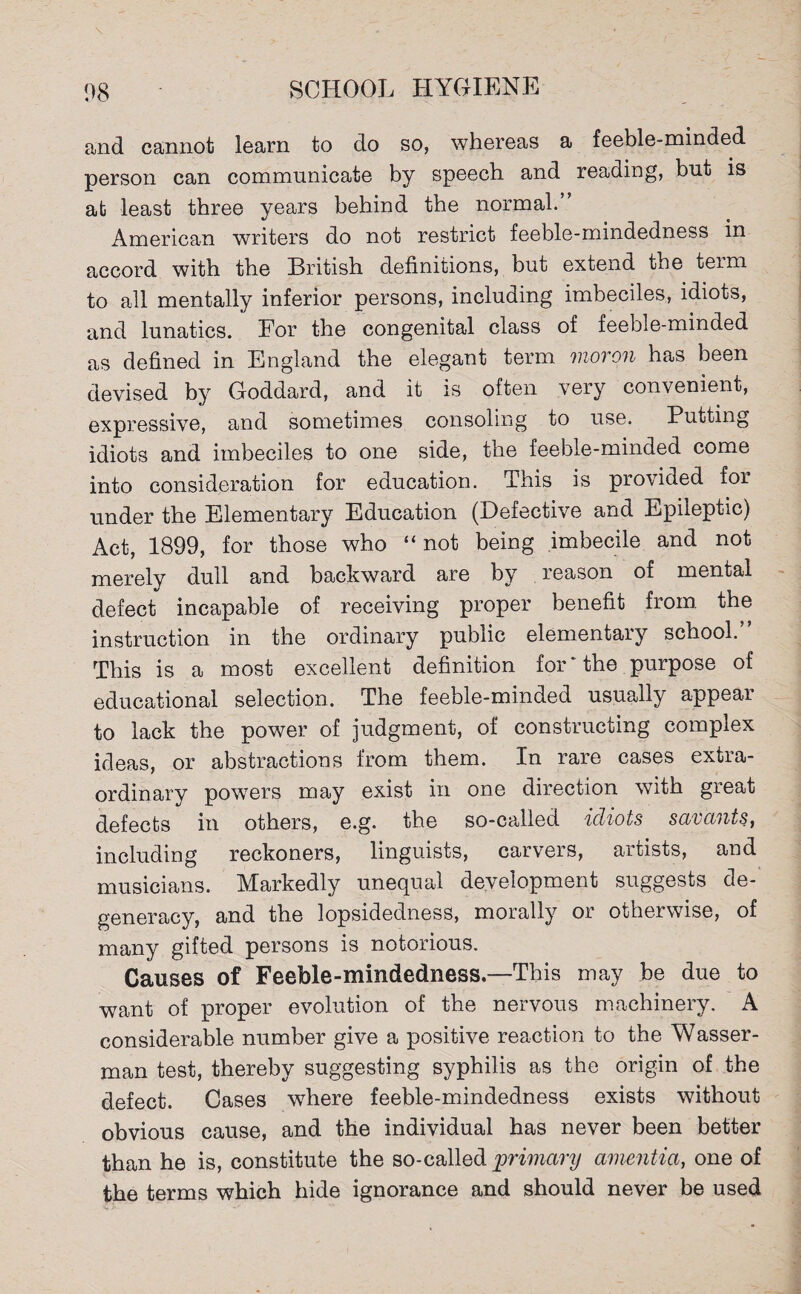 and cannot learn to do so, whereas a feeble-minded person can communicate by speech and reading, but is ab least three years behind the normal.” American writers do not restrict feeble-mindedness in accord with the British definitions, but extend the term to all mentally inferior persons, including imbeciles, idiots, and lunatics. For the congenital class of feeble-minded as defined in England the elegant term moron has been devised by Goddard, and it is often very convenient, expressive, and sometimes consoling to use. Putting idiots and imbeciles to one side, the feeble-minded come into consideration for education. This is provided for under the Elementary Education (Defective and Epileptic) Act, 1899, for those who “not being imbecile and not merely dull and backward are by reason of mental defect incapable of receiving proper benefit from the instruction in the ordinary public elementary school. This is a most excellent definition for‘the purpose of educational selection. The feeble-minded usually appear to lack the power of judgment, of constructing complex ideas, or abstractions from them. In rare cases extia- ordinary powers may exist in one direction with great defects in others, e.g. the so-called idiots savants, including reckoners, linguists, carvers, artists, and musicians. Markedly unequal development suggests de¬ generacy, and the lopsidedness, morally or otherwise, of many gifted persons is notorious. Causes of Feeble-mindedness.—This may be due to want of proper evolution of the nervous machinery. A considerable number give a positive reaction to the Wasser- man test, thereby suggesting syphilis as the origin of the defect. Cases where feeble-mindedness exists without obvious cause, and the individual has never been better than he is, constitute the so-called primary amentia, one of the terms which hide ignorance and should never be used