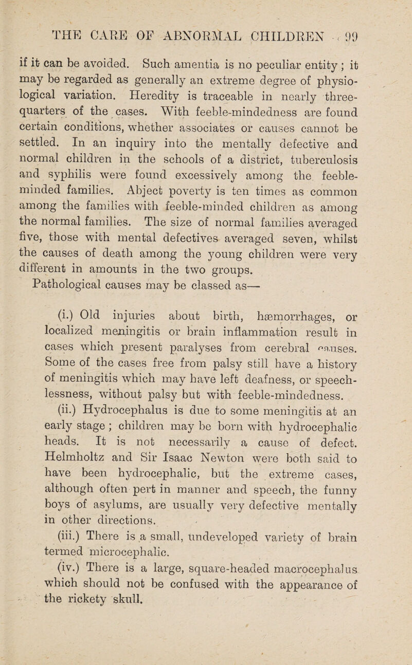 if it can be avoided. Such amentia is no peculiar entity ; it may be regarded as generally an extreme degree of physio¬ logical variation. Heredity is traceable in nearly three- quarters of the cases. With feeble-mindedness are found certain conditions, whether associates or causes cannot be settled. In an inquiry into the mentally defective and normal children in the schools of a district, tuberculosis and syphilis were found excessively among the feeble¬ minded families. Abject poverty is ten times as common among the families with feeble-minded children as among the normal families. The size of normal families averaged five, those with mental defectives averaged seven, whilst the causes of death among the young children were very different in amounts in the two groups. Pathological causes may be classed as—• (i.) Old injuries about birth, haemorrhages, or localized meningitis or brain inflammation result in cases which present paralyses from cerebral manses. Some of the cases free from palsy still have a history of meningitis which may have left deafness, or speech¬ lessness, without palsy but with feeble-mindedness. (ii.) Hydrocephalus is due to some meningitis at an early stage ; children may be born with hydrocephalic heads. It is not necessarily a cause of defect. Helmholtz and Sir Isaac Newton were both said to have been hydrocephalic, but the extreme cases, although often pert in manner and speech, the funny boys of asylums, are usually very defective mentally in other directions. (iii.) There is a small, undeveloped variety of brain termed microcephalic. (iv.) There is a large, square-headed macrocephalus which should not be confused with the appearance of the rickety skull.
