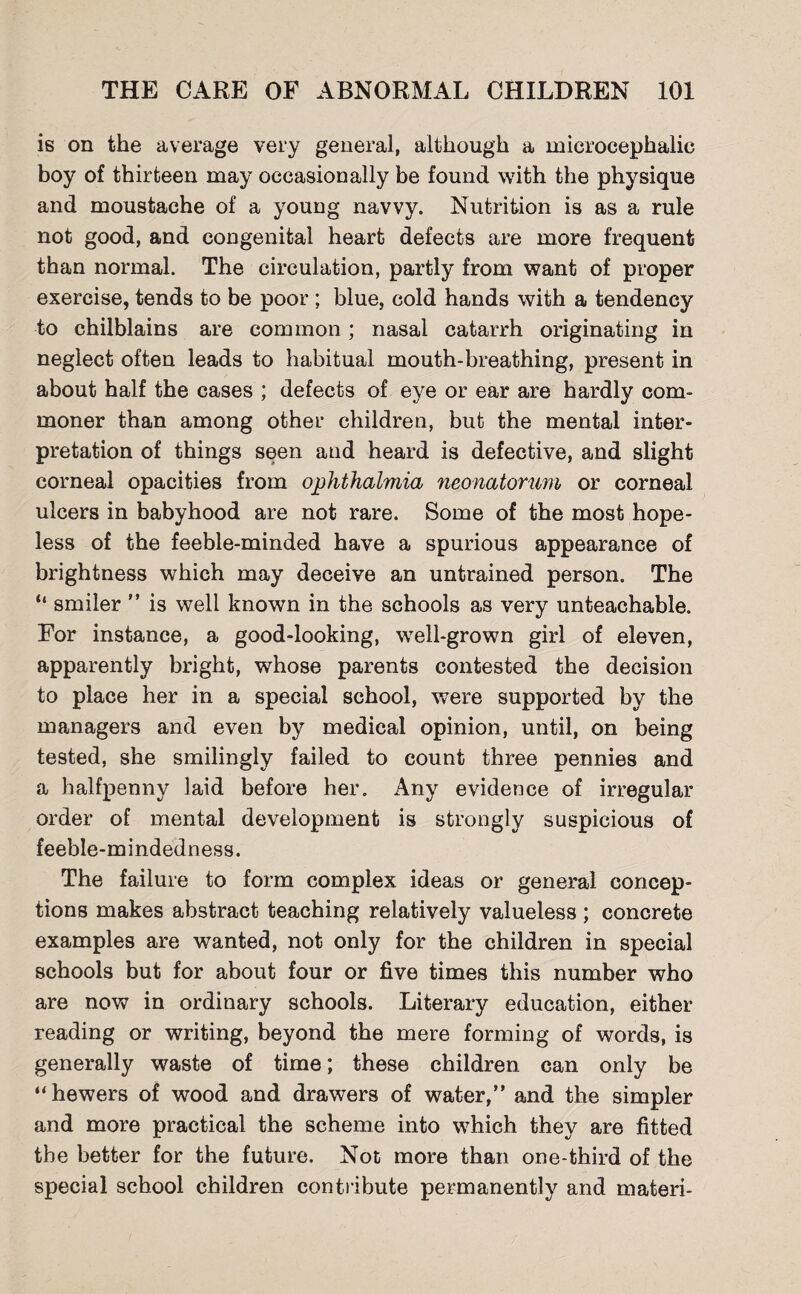 is on the average very general, although a microcephalic boy of thirteen may occasionally be found with the physique and moustache of a young navvy. Nutrition is as a rule not good, and congenital heart defects are more frequent than normal. The circulation, partly from want of proper exercise, tends to be poor ; blue, cold hands with a tendency to chilblains are common; nasal catarrh originating in neglect often leads to habitual mouth-breathing, present in about half the cases ; defects of eye or ear are hardly com¬ moner than among other children, but the mental inter¬ pretation of things seen and heard is defective, and slight corneal opacities from ophthalmia neonatorum or corneal ulcers in babyhood are not rare. Some of the most hope¬ less of the feeble-minded have a spurious appearance of brightness which may deceive an untrained person. The “ smiler ” is well known in the schools as very unteachable. For instance, a good-looking, well-grown girl of eleven, apparently bright, whose parents contested the decision to place her in a special school, were supported by the managers and even by medical opinion, until, on being tested, she smilingly failed to count three pennies and a halfpenny laid before her. Any evidence of irregular order of mental development is strongly suspicious of feeble-mindedness. The failure to form complex ideas or general concep¬ tions makes abstract teaching relatively valueless ; concrete examples are wanted, not only for the children in special schools but for about four or five times this number who are now in ordinary schools. Literary education, either reading or writing, beyond the mere forming of words, is generally waste of time; these children can only be ‘‘hewers of wood and drawers of water,” and the simpler and more practical the scheme into which they are fitted the better for the future. Not more than one-third of the special school children contribute permanently and materi-
