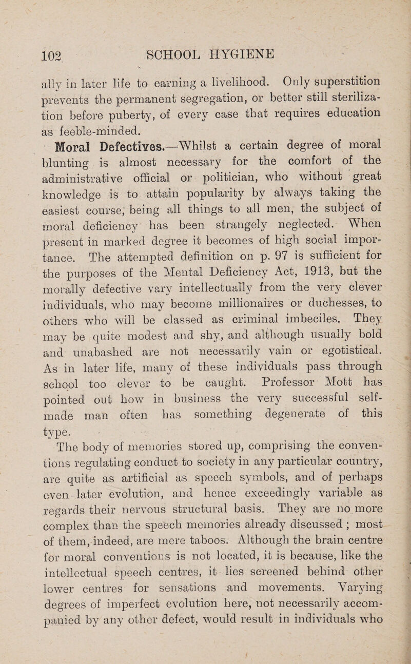 ally in later life to earning a livelihood. Only superstition prevents the permanent segregation, or better still steriliza¬ tion before puberty, of every case that requires education as feeble-minded. Moral Defectives —Whilst a certain degree of moral blunting is almost necessary for the comfort of the administrative official or politician, who without great knowledge is to attain popularity by always taking the easiest course, being all things to all men, the subject of moral deficiency has been strangely neglected. When present in marked degree it becomes of high social impor¬ tance. The attempted definition on p. 97 is sufficient for the purposes of the Mental Deficiency Act, 1913, but the morally defective vary intellectually from the very clever individuals, who may become millionaires or duchesses, to others who will be classed as criminal imbeciles. They may be quite modest and shy, and although usually bold and unabashed are not necessarily vain or egotistical. As in later life, many of these individuals pass through school too clever to be caught. Professor Mott has pointed out how in business the very successful self- made man often has something degenerate of this type. The body of memories stored up, comprising the conven¬ tions regulating conduct to society in any particular country, are quite as artificial as speech symbols, and of perhaps even later evolution, and hence exceedingly variable as regards their nervous structural basis. They are no more complex than the speech memories alread}^ discussed ; most of them, indeed, are mere taboos. Although the brain centre for moral conventions is not located, it is because, like the intellectual speech centres, it lies screened behind other lower centres for sensations and movements. Varying degrees of imperfect evolution here, not necessarily accom¬ panied by any other defect, would result in individuals who