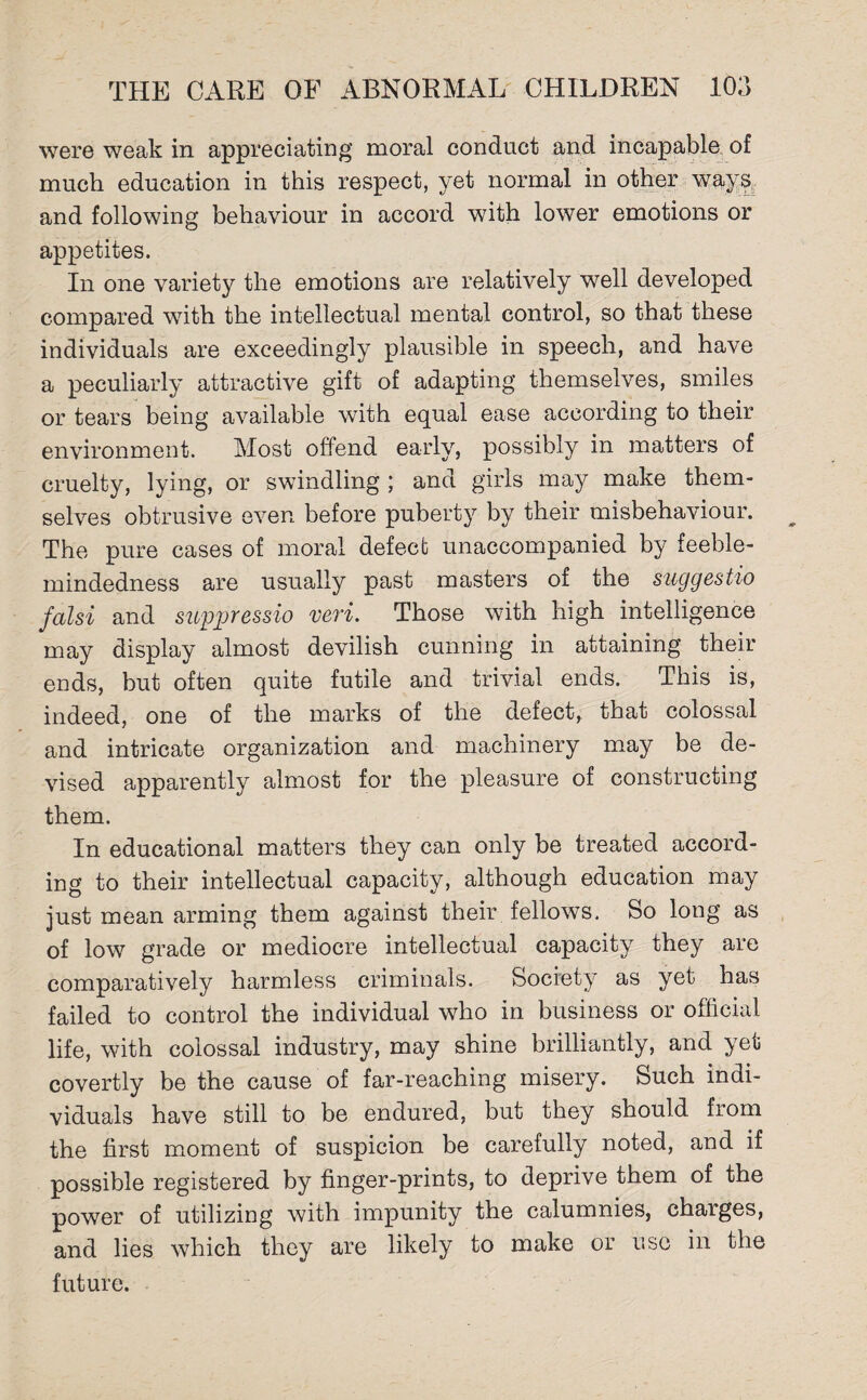 were weak in appreciating moral conduct and incapable of much education in this respect, yet normal in other ways and following behaviour in accord with lower emotions or appetites. In one variety the emotions are relatively well developed compared with the intellectual mental control, so that these individuals are exceedingly plausible in speech, and have a peculiarly attractive gift of adapting themselves, smiles or tears being available with equal ease according to their environment. Most offend early, possibly in matters of cruelty, lying, or swindling ; and girls may make them¬ selves obtrusive even before puberty by their misbehaviour. The pure cases of moral defect unaccompanied by feeble¬ mindedness are usually past masters of the suggestio falsi and suppressio veri. Those with high intelligence may display almost devilish cunning in attaining their ends, but often quite futile and trivial ends. This is, indeed, one of the marks of the defect, that colossal and intricate organization and machinery may be de¬ vised apparently almost for the pleasure of constructing them. In educational matters they can only be treated accord¬ ing to their intellectual capacity, although education may just mean arming them against their fellows. So long as of low grade or mediocre intellectual capacity they are comparatively harmless criminals. Society as yet has failed to control the individual who in business or official life, with colossal industry, may shine brilliantly, and yet covertly be the cause of far-reaching misery. Such indi¬ viduals have still to be endured, but they should from the first moment of suspicion be carefully noted, and if possible registered by finger-prints, to deprive them of the power of utilizing with impunity the calumnies, charges, and lies which they are likely to make or use in the future.