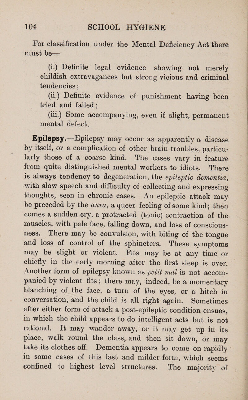 For classification under the Mental Deficiency Act there must be— (i.) Definite legal evidence showing not merely childish extravagances but strong vicious and criminal tendencies; (ii.) Definite evidence of punishment having been tried and failed; (iii.) Some accompanying, even if slight, permanent mental defect. Epilepsy.—Epilepsy may occur as apparently a disease by itself, or a complication of other brain troubles, particu¬ larly those of a coarse kind. The cases vary in feature from quite distinguished mental workers to idiots. There is always tendency to degeneration, the epileptic dementia, with slow speech and difficulty of collecting and expressing thoughts, seen in chronic cases. An epileptic attack may be preceded by the a,ura, a queer feeling of some kind; then comes a sudden cry, a protracted (tonic) contraction of the muscles, with pale face, falling down, and loss of conscious¬ ness. There may be convulsion, with biting of the tongue and loss of control of the sphincters. These symptoms may be slight or violent. Fits may be at any time or chiefly in the early morning after the first sleep is over. Another form of epilepsy known as petit mail is not accom¬ panied by violent fits; there may, indeed, be a momentary blanching of the face, a turn of the eyes, or a hitch in conversation, and the child is all right again. Sometimes after either form of attack a post-epileptic condition ensues, in which the child appears to do intelligent acts but is not rational. It may wander away, or it may get up in its place, walk round the class, and then sit down, or may take its clothes off. Dementia appears to come on rapidly in some cases of this last and milder form, which seems confined to highest level structures. The majority of