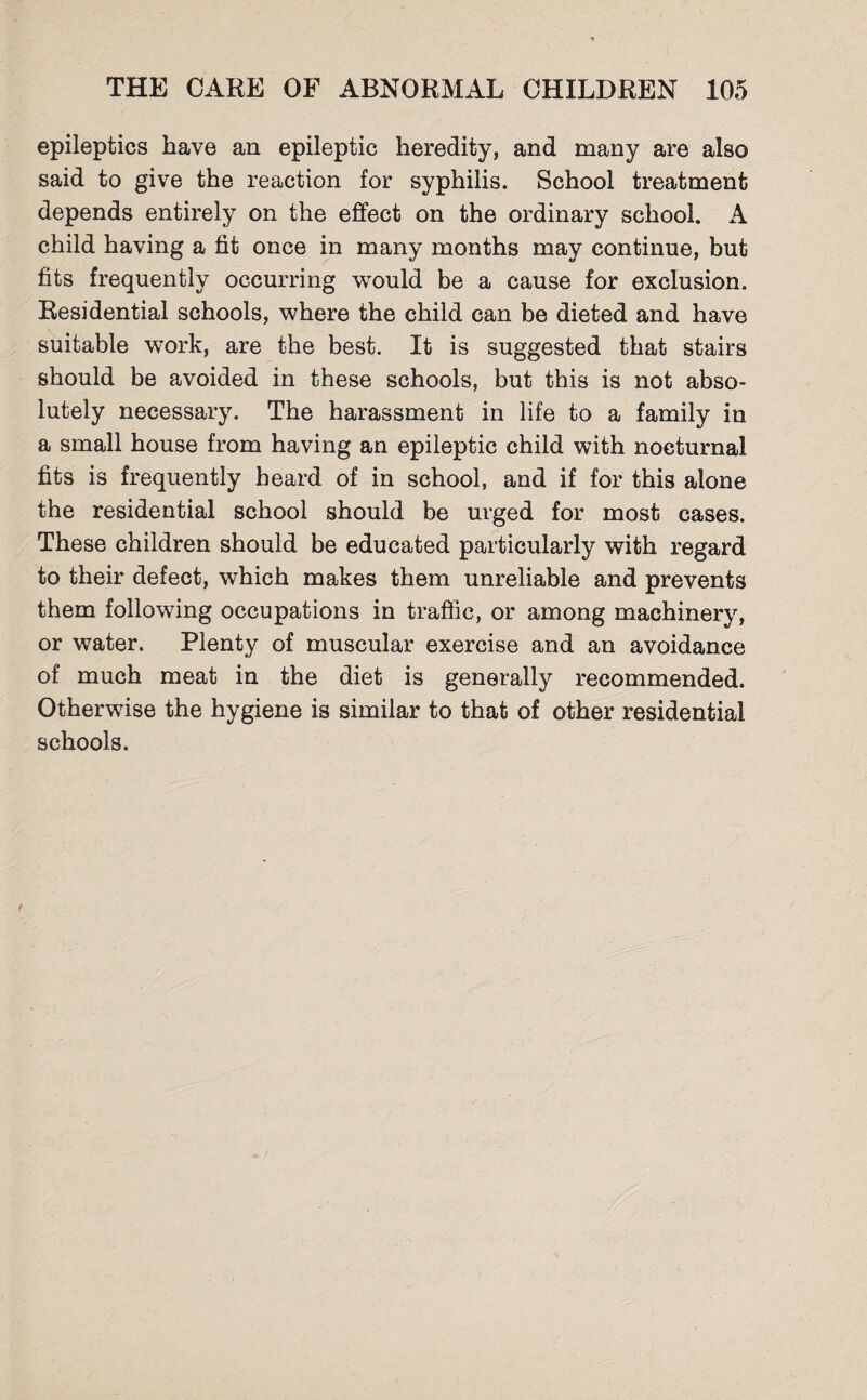 epileptics have an epileptic heredity, and many are also said to give the reaction for syphilis. School treatment depends entirely on the effect on the ordinary school. A child having a fit once in many months may continue, but fits frequently occurring would be a cause for exclusion. Residential schools, where the child can be dieted and have suitable work, are the best. It is suggested that stairs should be avoided in these schools, but this is not abso¬ lutely necessary. The harassment in life to a family in a small house from having an epileptic child with nocturnal fits is frequently heard of in school, and if for this alone the residential school should be urged for most cases. These children should be educated particularly with regard to their defect, which makes them unreliable and prevents them following occupations in traffic, or among machinery, or water. Plenty of muscular exercise and an avoidance of much meat in the diet is generally recommended. Otherwise the hygiene is similar to that of other residential schools.