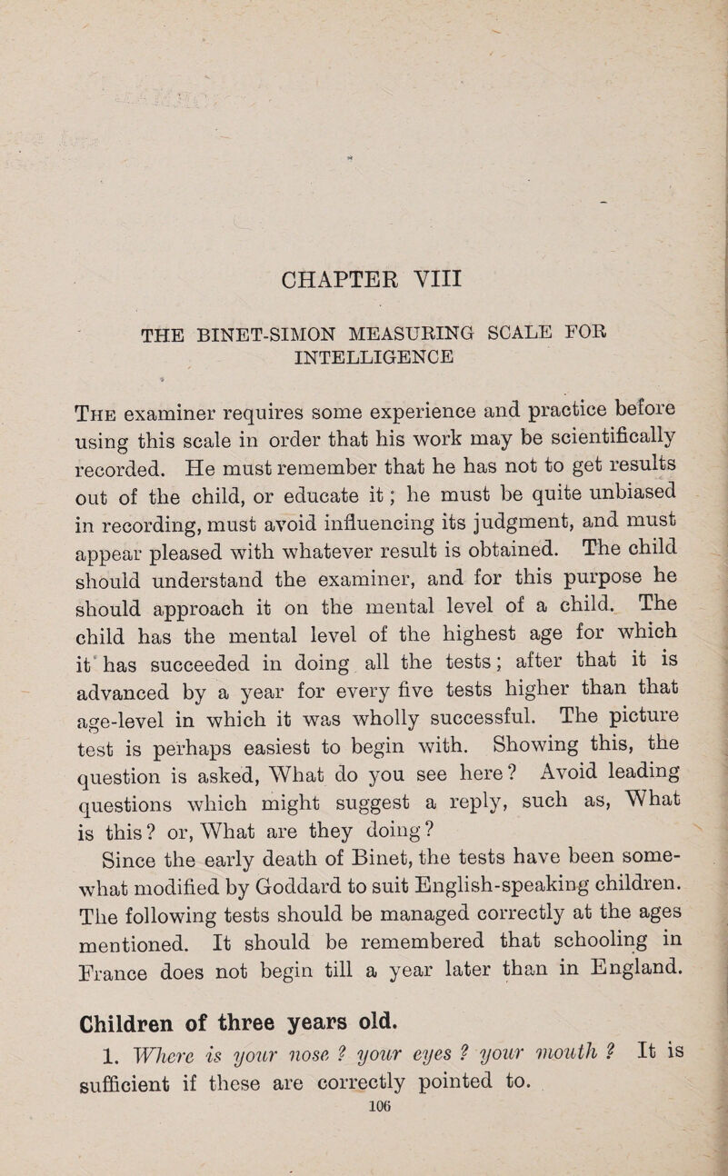 CHAPTER VIII THE BINET-SIMON MEASURING SCALE FOR INTELLIGENCE The examiner requires some experience and practice before using this scale in order that his work may be scientifically recorded. He must remember that he has not to get results out of the child, or educate it; he must be quite unbiased in recording, must avoid influencing its judgment, and must appear pleased with whatever result is obtained. The child should understand the examiner, and for this purpose he should approach it on the mental level of a child. The child has the mental level of the highest age for which it has succeeded in doing all the tests; after that it is advanced by a year for every five tests higher than that age-level in which it was wholly successful. The picture test is perhaps easiest to begin with. Showing this, the question is asked, What do you see here ? Avoid leading- questions which might suggest a reply, such as, What is this ? or, What are they doing ? Since the early death of Binet, the tests have been some¬ what modified by Goddard to suit English-speaking children. The following tests should be managed correctly at the ages mentioned. It should be remembered that schooling in France does not begin till a year later than in England. Children of three years old. 1. Where is your nose ? your eyes ? your mouth ? It is sufficient if these are correctly pointed to.