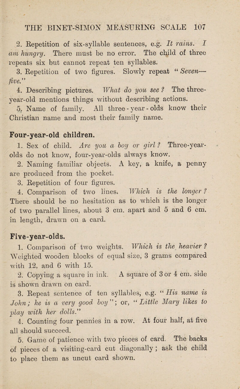 2. Repetition of six-syllable sentences, e.g. It rains. I am hungry. There must be no error. The child of three repeats six but cannot repeat ten syllables. 3. Repetition of two figures. Slowly repeat “ Seven— five” 4. Describing pictures. What do you see ? The three- year-old mentions things without describing actions. 5. Name of family. All three - year - olds know their Christian name and most their family name. Four-year-old children. 1. Sex of child. Are you a hoy or girl ? Three-year- olds do not know, four-year-olds always know. 2. Naming familiar objects. A key, a knife, a penny are produced from the pocket. 3. Repetition of four figures. 4. Comparison of two lines* Which is the longer ? There should be no hesitation as to which is the longer of two parallel lines, about 3 cm. apart and 5 and 6 cm. in length, drawn on a card. Five-year-olds. 1. Comparison of two weights. Which is the heavier ? Weighted wooden blocks of equal size, 3 grams compared with 12, and 6 with 15. 2. Copying a square in ink. A square of 3 or 4 cm. side is shown drawn on card. 3. Repeat sentence of ten syllables, e.g. “ His name is John; he is a very good, hoy”; or, “ Little Mary likes to play with her dolls.” 4. Counting four pennies in a row. At four half, at five all should succeed. 5. Game of patience with two pieces of card. The backs of pieces of a visiting-card cut diagonally ; ask the child to place them as uncut card shown.