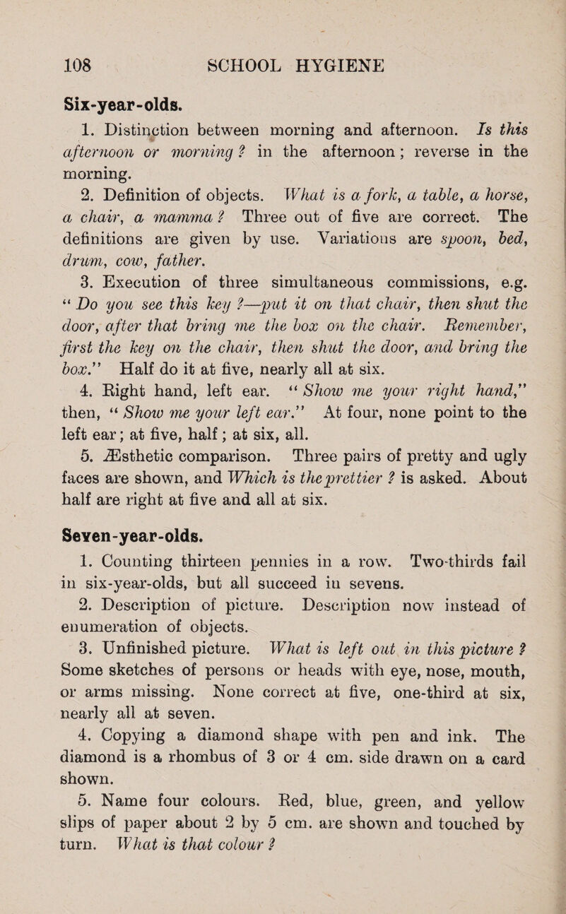 Six-year-olds. 1. Distinction between morning and afternoon. Is this afternoon or morning ? in the afternoon; reverse in the morning. 2. Definition of objects. What is a fork, a table, a horse, a chair, a mamma ? Three out of five are correct. The definitions are given by use. Variations are spoon, bed, drum, cow, father. 3. Execution of three simultaneous commissions, e.g. “ Do you see this key l—put it on that chair, then shut the door, after that bring me the box on the chair. Remember, first the key on the chair, then shut the door, and bring the box.” Half do it at five, nearly all at six. 4. Right hand, left ear. “ Show 'me your right hand,” then, “ Show me your left ear.” At four, none point to the left ear; at five, half; at six, all. 5. ^Esthetic comparison. Three pairs of pretty and ugly faces are shown, and IVhich is the prettier ? is asked. About half are right at five and all at six. SeYen-year-olds. 1. Counting thirteen pennies in a row. Two-thirds fail in six-year-olds, but all succeed in sevens. 2. Description of picture. Description now instead of enumeration of objects. 3. Unfinished picture. What is left out in this picture $ Some sketches of persons or heads writh eye, nose, mouth, or arms missing. None correct at five, one-third at six, nearly all at seven. 4. Copying a diamond shape with pen and ink. The diamond is a rhombus of 3 or 4 cm. side drawn on a card shown. 5. Name four colours. Red, blue, green, and yellow slips of paper about 2 by 5 cm. are shown and touched by turn. What is that colour ?