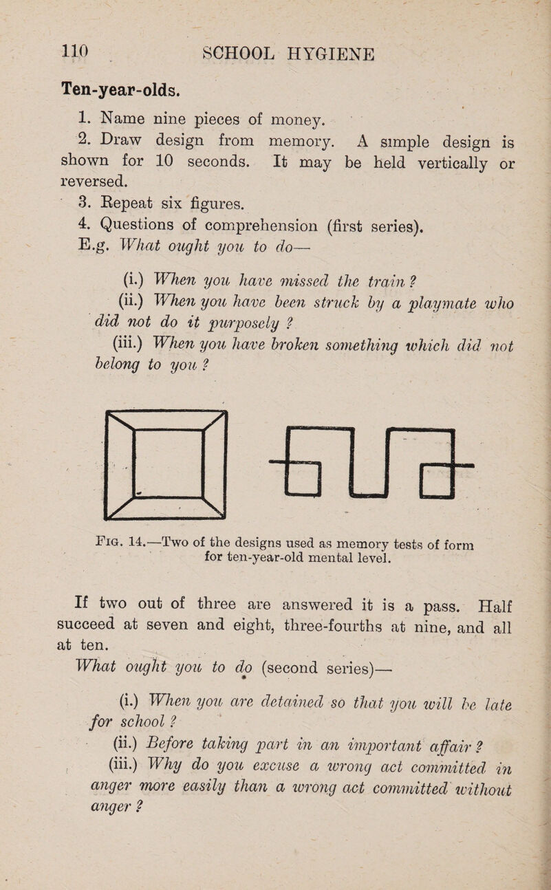 Ten-year-olds. 1. Name nine pieces of money. 2. Draw design from memory. A simple design is shown for 10 seconds. It may be held vertically or reversed. 3. Repeat six figures. 4. Questions of comprehension (first series). E.g. What ought you to do— (i.) When you have missed the train ? (ii.) When you have been struck by a playmate who did not do it purposely ? (iii.) When yon have broken something which did not belong to you ? Fig. 14.—Two of the designs used as memory tests of form for ten-year-old mental level. If two out of three are answered it is a pass. Half succeed at seven and eight, three-fourths at nine, and all at ten. What ought you to do (second series)— (i.) When yon are detained so that you will he late for school ? (ii.) Before taking part in an important affair ? (iii.) Why do you excuse a wrong act committed in anger more easily than a wrong act committed without anger ?