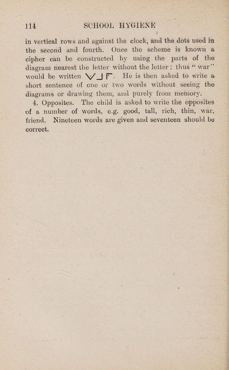 in vertical rows and against the clock, and the dots used in the second and fourth. Once the scheme is known a cipher can be constructed by using the parts of the diagram nearest the letter without the letter; thus “ war” would be written vj r. He is then asked to write a short sentence of one or two words without seeing the diagrams or drawing them, and purely from memory. 4. Opposites. The child is asked to write the opposites of a number of words, e.g. good, tall, rich, thin, war, friend. Nineteen words are given and seventeen should be