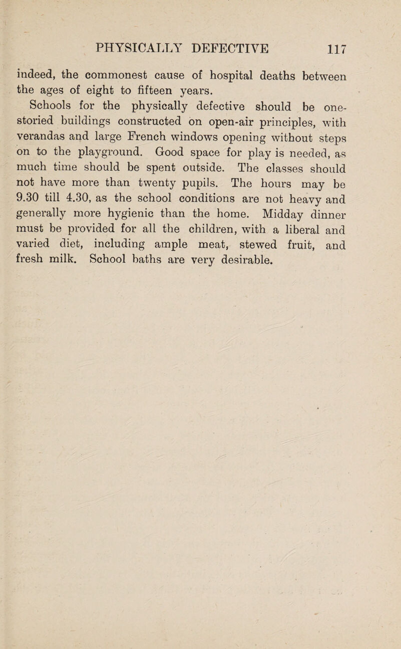 indeed, the commonest cause of hospital deaths between the ages of eight to fifteen years. Schools for the physically defective should be one¬ storied buildings constructed on open-air principles, with verandas and large French windows opening without steps on to the playground. Good space for play is needed, as much time should be spent outside. The classes should not have more than twenty pupils. The hours may be 9.30 till 4.30, as the school conditions are not heavy and generally more hygienic than the home. Midday dinner must be provided for all the children, with a liberal and varied diet, including ample meat, stewed fruit, and fresh milk. School baths are very desirable.