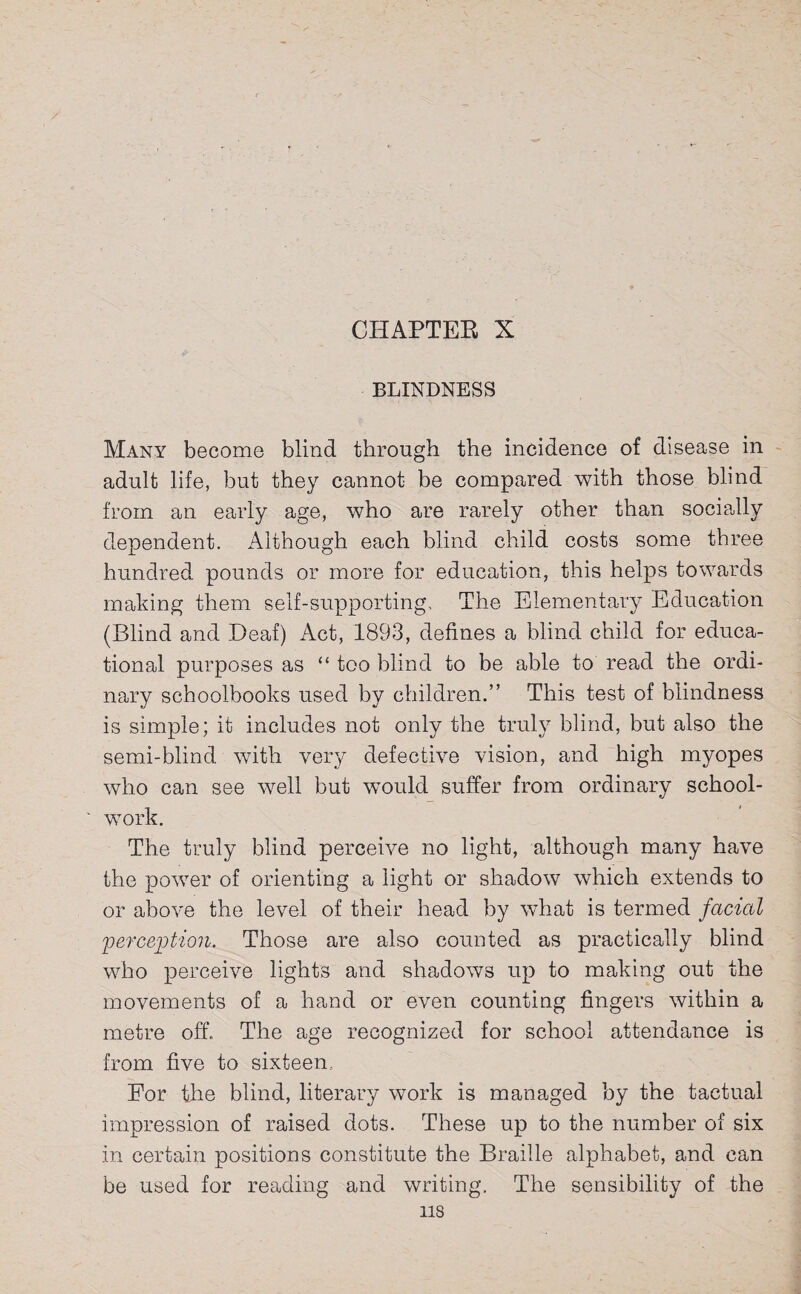 BLINDNESS Many become blind through the incidence of disease in adult life, but they cannot be compared with those blind from an early age, who are rarely other than socially dependent. Although each blind child costs some three hundred pounds or more for education, this helps towards making them self-supporting. The Elementary Education (Blind and Deaf) Act, 1893, defines a blind child for educa¬ tional purposes as “ too blind to be able to read the ordi¬ nary schoolbooks used by children.” This test of blindness is simple; it includes not only the truly blind, but also the semi-blind with very defective vision, and high myopes who can see well but would suffer from ordinary school- work. The truly blind perceive no light, although many have the power of orienting a light or shadow which extends to or above the level of their head by what is termed facial 'perception. Those are also counted as practically blind who perceive lights and shadows up to making out the movements of a hand or even counting fingers within a metre off. The age recognized for school attendance is from five to sixteen, Eor the blind, literary work is managed by the tactual impression of raised dots. These up to the number of six in certain positions constitute the Braille alphabet, and can be used for reading and writing. The sensibility of the