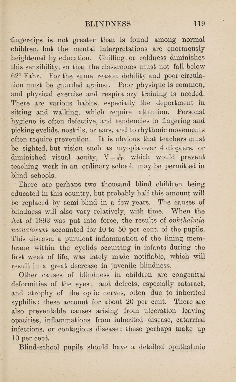 finger-tips is not greater than is found among normal children, but the mental interpretations are enormously heightened by education. Chilling or coldness diminishes this sensibility, so that the classrooms must not fall below 62° Fahr. For the same reason debility and poor circula¬ tion must be guarded against. Poor physique is common, and physical exercise and respiratory training is needed. There are various habits, especially the deportment in sitting and walking, which require attention. Personal hygiene is often defective, and tendencies to fingering and picking eyelids, nostrils, or ears, and to rhythmic movements often require prevention. It is obvious that teachers must be sighted, but vision such as myopia over 4 diopters, or diminished visual acuity, V = **, which would prevent teaching work in an ordinary school, may be permitted in blind schools. There are perhaps two thousand blind children being educated in this country, but probably half this amount will be replaced by semi-blind in a few years. The causes of blindness will also vary relatively, with time. When the Act of 1893 was put into force, the results of ophthalmia neonatorum accounted for 40 to 50 per cent, of the pupils. This disease, a purulent inflammation of the lining mem¬ brane within the eyelids occurring in infants during the first week of life, was lately made notifiable, which will result in a great decrease in juvenile blindness. Other causes of blindness in children are congenital deformities of the eyes; and defects, especially cataract, and atrophy of the optic nerves, often due to inherited syphilis: these account for about 20 per cent. There are also preventable causes arising from ulceration leaving opacities, inflammations from inherited disease, catarrhal infections, or contagious disease; these perhaps make up 10 per cent. Blind-school pupils should have a detailed ophthalmic