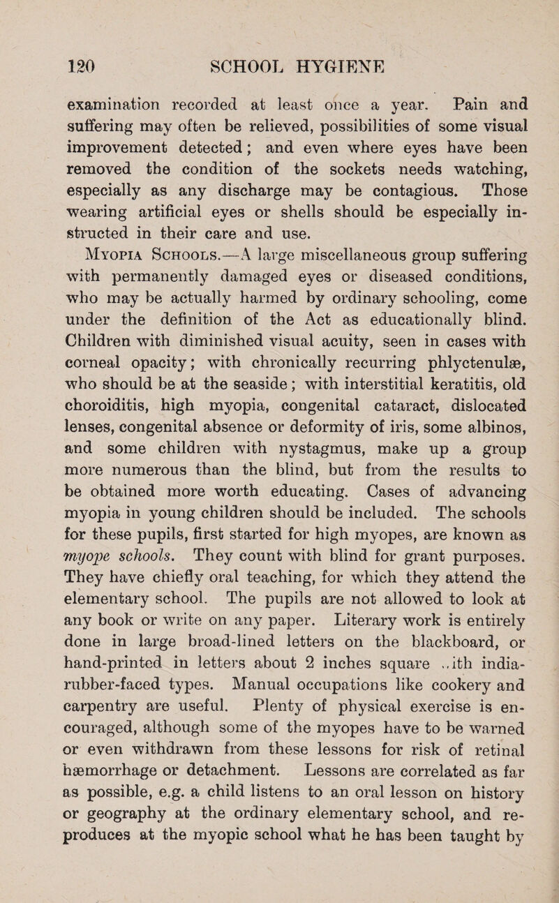 examination recorded at least once a year. Pain and suffering may often be relieved, possibilities of some visual improvement detected; and even where eyes have been removed the condition of the sockets needs watching, especially as any discharge may be contagious. Those wearing artificial eyes or shells should be especially in¬ structed in their care and use. Myopia Schools.—A large miscellaneous group suffering with permanently damaged eyes or diseased conditions, who may be actually harmed by ordinary schooling, come under the definition of the Act as educationally blind. Children with diminished visual acuity, seen in cases with corneal opacity; with chronically recurring phlyctenulae, who should be at the seaside; with interstitial keratitis, old choroiditis, high myopia, congenital cataract, dislocated lenses, congenital absence or deformity of iris, some albinos, and some children with nystagmus, make up a group more numerous than the blind, but from the results to be obtained more worth educating. Cases of advancing myopia in young children should be included. The schools for these pupils, first started for high myopes, are known as myope schools. They count with blind for grant purposes. They have chiefly oral teaching, for which they attend the elementary school. The pupils are not allowed to look at any book or write on any paper. Literary work is entirely done in large broad-lined letters on the blackboard, or hand-printed in letters about 2 inches square .. ith india- rubber-faced types. Manual occupations like cookery and carpentry are useful. Plenty of physical exercise is en¬ couraged, although some of the myopes have to be warned or even withdrawn from these lessons for risk of retinal haemorrhage or detachment. Lessons are correlated as far as possible, e.g. a child listens to an oral lesson on history or geography at the ordinary elementary school, and re¬ produces at the myopic school what he has been taught by