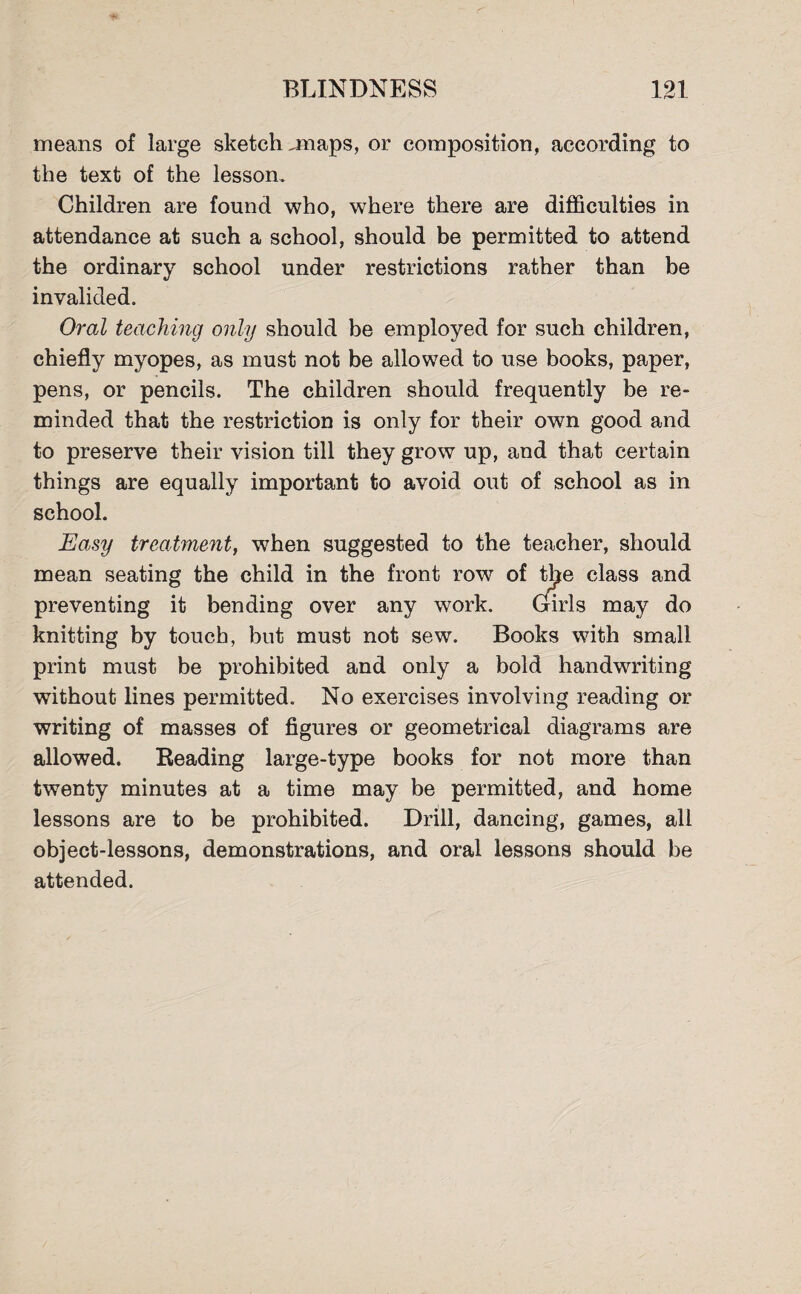 means of large sketch .maps, or composition, according to the text of the lesson. Children are found who, where there are difficulties in attendance at such a school, should be permitted to attend the ordinary school under restrictions rather than be invalided. Oral teaching only should be employed for such children, chiefly myopes, as must not be allowed to use books, paper, pens, or pencils. The children should frequently be re¬ minded that the restriction is only for their own good and to preserve their vision till they grow up, and that certain things are equally important to avoid out of school as in school. Easy treatment, when suggested to the teacher, should mean seating the child in the front row of the class and preventing it bending over any work. Girls may do knitting by touch, but must not sew. Books with small print must be prohibited and only a bold handwriting without lines permitted. No exercises involving reading or writing of masses of figures or geometrical diagrams are allowed. Reading large-type books for not more than twenty minutes at a time may be permitted, and home lessons are to be prohibited. Drill, dancing, games, all object-lessons, demonstrations, and oral lessons should be attended.