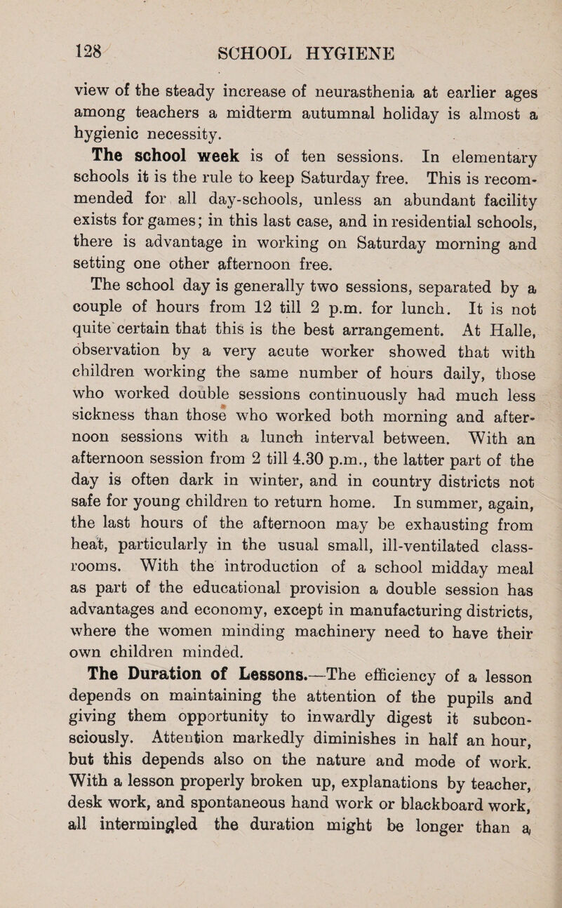 view of the steady increase of neurasthenia at earlier ages among teachers a midterm autumnal holiday is almost a hygienic necessity. The school week is of ten sessions. In elementary schools it is the rule to keep Saturday free. This is recom¬ mended for all day-schools, unless an abundant facility exists for games; in this last case, and in residential schools, there is advantage in working on Saturday morning and setting one other afternoon free. The school day is generally two sessions, separated by a couple of hours from 12 till 2 p.m. for lunch. It is not quite certain that this is the best arrangement. At Halle, observation by a very acute wTorker showed that with children working the same number of hours daily, those who worked double sessions continuously had much less sickness than those who worked both morning and after¬ noon sessions with a lunch interval between. With an afternoon session from 2 till 4.30 p.m., the latter part of the day is often dark in winter, and in country districts not safe for young children to return home. In summer, again, the last hours of the afternoon may be exhausting from heat, particularly in the usual small, ill-ventilated class¬ rooms. With the introduction of a school midday meal as part of the educational provision a double session has advantages and economy, except in manufacturing districts, where the women minding machinery need to have their own children minded. The Duration of Lessons.—The efficiency of a lesson depends on maintaining the attention of the pupils and giving them opportunity to inwardly digest it subcon¬ sciously. Attention markedly diminishes in half an hour, but this depends also on the nature and mode of work. With a lesson properly broken up, explanations by teacher, desk work, and spontaneous hand work or blackboard work, all intermingled the duration might be longer than a