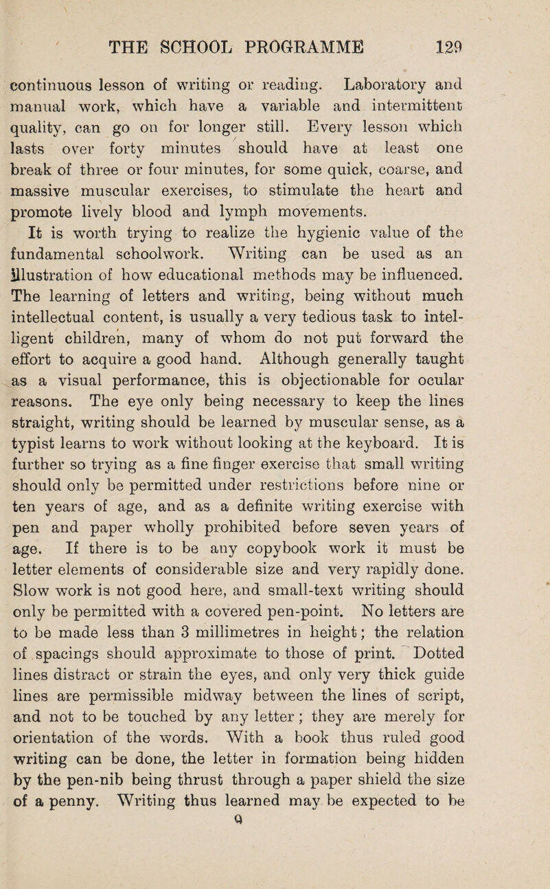 continuous lesson of writing or reading. Laboratory and manual work, which have a variable and intermittent quality, can go on for longer still. Every lesson which lasts over fortv minutes should have at least one «/ break of three or four minutes, for some quick, coarse, and massive muscular exercises, to stimulate the heart and promote lively blood and lymph movements. It is worth trying to realize the hygienic value of the fundamental schoolwork. Writing can be used as an illustration of how educational methods may be influenced. The learning of letters and writing, being without much intellectual content, is usually a very tedious task to intel¬ ligent children, many of whom do not put forward the effort to acquire a good hand. Although generally taught as a visual performance, this is objectionable for ocular reasons. The eye only being necessary to keep the lines straight, writing should be learned by muscular sense, as a typist learns to work without looking at the keyboard. It is further so trying as a fine finger exercise that small writing should only be permitted under restrictions before nine or ten years of age, and as a definite writing exercise with pen and paper wholly prohibited before seven years of age. If there is to be any copybook work it must be letter elements of considerable size and very rapidly done. Slow work is not good here, and small-text writing should only be permitted with a covered pen-point. No letters are to be made less than 3 millimetres in height; the relation of spacings should approximate to those of print. Dotted lines distract or strain the eyes, and only very thick guide lines are permissible midway between the lines of script, and not to be touched by any letter; they are merely for orientation of the words. With a book thus ruled good writing can be done, the letter in formation being hidden by the pen-nib being thrust through a paper shield the size of a penny. Writing thus learned may be expected to be