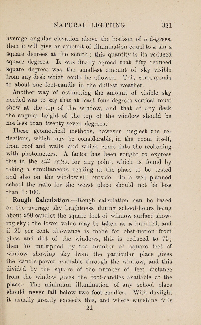 average angular elevation above the horizon of « degrees, then it will give an amount of illumination equal to w sin a square degrees at the zenith; this quantity is its reduced square degrees. It was finally agreed that fifty reduced square degrees was the smallest amount of sky visible from any desk which could be allowed. This corresponds to about one foot-candle in the dullest weather. Another way of estimating the amount of visible sky needed was to say that at least four degrees vertical must show at the top of the window, and that at any desk the angular height of the top of the window should be not less than twenty-seven degrees. These geometrical methods, however, neglect the re¬ flections, which may be considerable, in the room itself, from roof and walls, and which come into the reckoning with photometers. A factor has been sought to express this in the sill ratio, for any point, which is found by taking a simultaneous reading at the place to be tested and also on the window-sill outside. In a well planned school the ratio for the worst place should not be less than 1:100. Rough Calculation.—Rough calculation can be based on the average sky brightness during school-hours being about 250 candles the square foot of window surface show¬ ing sky; the lower value may be taken as a hundred, and if 25 per cent, allowance is made for obstruction from glass and dirt of the windows, this is reduced to 75; then 75 multiplied by the number of square feet of window showing sky from the particular place gives the candle-power available through the window, and this divided by the square of the number of feet distance from the window gives the foot-candles available at the place. The minimum illumination of any school place Should never fall below two foot-candles. With daylight it usually greatly exceeds this, and where sunshine falls 21
