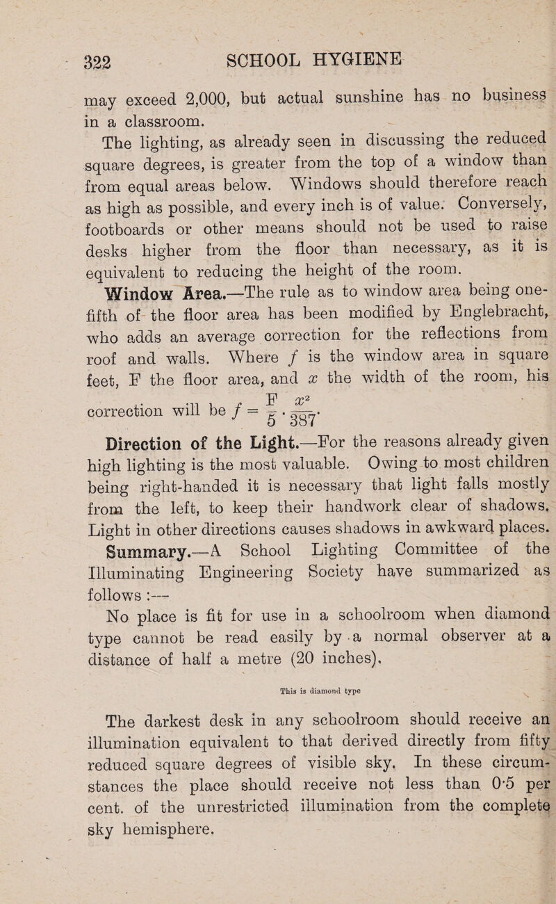 may exceed 2,000, but actual sunshine has no business in a classroom. The lighting, as already seen in discussing the reduced square degrees, is greater from the top of a window than from equal areas below. Windows should therefore reach as high as possible, and every inch is of value. Conversely, footboards or other means should not be used to raise desks higher from the floor than necessary, as it is equivalent to reducing the height of the room. Window Area.—The rule as to window area being one- fifth of the floor area has been modified by Englebracht, who adds an average correction for the reflections from roof and walls. Where / is the window area in square feet, F the floor area, and x the width of the room, his F x2 correction will be / = g-. Direction of the Light—For the reasons already given high lighting is the most valuable. Owing to most children being right-handed it is necessary that light falls mostly from the left, to keep their handwork clear of shadows. Light in other directions causes shadows in awkward places. Summary.—A School Lighting Committee of the Illuminating Engineering Society have summarized as follows :— No place is fit for use in a schoolroom when diamond type cannot be read easily by a normal observer at a distance of half a metre (20 inches). This is diamond type The darkest desk in any schoolroom should receive an illumination equivalent to that derived directly from fifty reduced square degrees of visible sky. In these circum¬ stances the place should receive not less than 0*5 per cent, of the unrestricted illumination from the complete sky hemisphere.