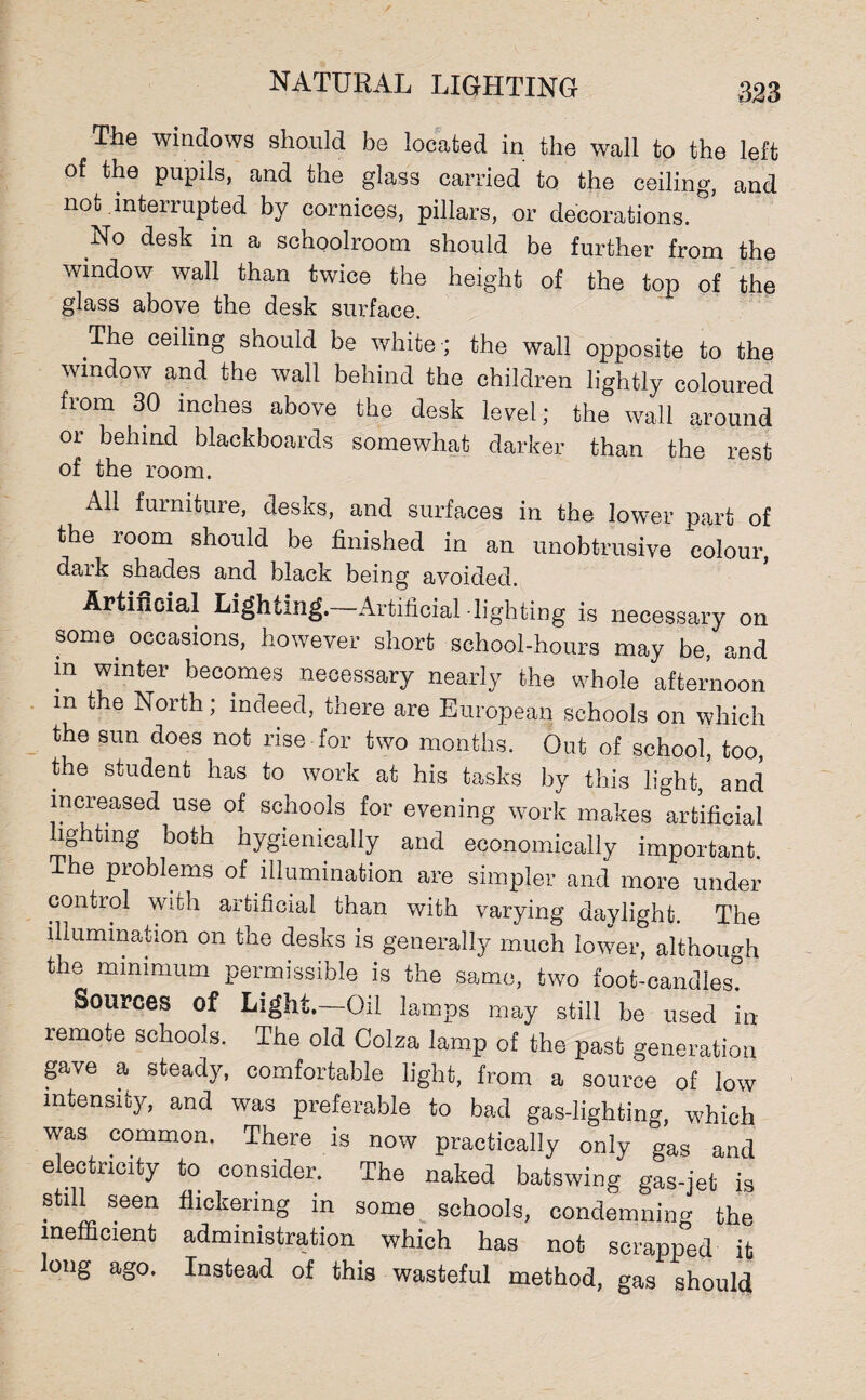 m The windows should be located in the wall to the left of the pupils, and the glass carried to the ceiling, and not interrupted by cornices, pillars, or decorations. No desk in a schoolroom should be further from the window wall than twice the height of the top of the glass above the desk surface. The ceiling should be white ; the wall opposite to the window and the wall behind the children lightly coloured fiom 30 inches above the desk level; the wall around 01 behind blackboards somewhat darker than the rest of the room. All furniture, desks, and surfaces in the lower part of the room should be finished in an unobtrusive colour, dark shades and black being avoided. Artificial Lighemg. Artificial -lighting is necessary on some occasions, however short school-hours may be, and m winter becomes necessary nearly the whole afternoon m the North; indeed, there are European schools on which the sun does not rise for two months. Out of school, too, the student has to work at his tasks by this light, and increased use of schools for evening work makes artificial lighting both hygienically and economically important. The problems of illumination are simpler and more under control with artificial than with varying daylight. The illumination on the desks is generally much lower, although the minimum permissible is the same, two foot-candles? Sources of Light,—Oil lamps may still be used in- remote schools. The old Colza lamp of the past generation gave a steady, comfortable light, from a source of low intensity, and was preferable to bad gas-lighting, which was common. There is now practically only gas and electricity to consider. The naked batswing gas-jet is still seen flickering in some schools, condemning the inefficient administration which has not scrapped it long ago. Instead of this wasteful method, gas should