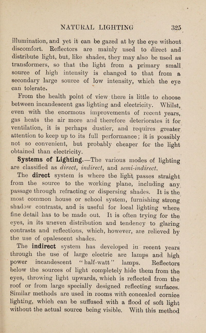 illumination, and yet it can be gazed at by the eye without discomfort. Reflectors are mainly used to direct and distribute light, but, like shades, they may also be used as transformers, so that the light from a primary small source of high intensity is changed to that from a secondary large source of low intensity, which the eye can tolerate. From the health point of view there is little to choose between incandescent gas lighting and electricity. Whilst, even with the enormous improvements of recent years, gas heats the air more and therefore deteriorates it for ventilation, it is perhaps dustier, and requires greater attention to keep up to its full performance; it is possibly not so convenient, but probably cheaper for the light obtained than electricity. Systems of Lighting. —The various modes of lighting are classified as direct, indirect, and semi-indirect. The direct system is where the light passes straight from the source to the working plane, including any passage through refracting or dispersing shades. It is the most common house or school system, furnishing strong shadow contrasts, and is useful for local lighting where fine detail has to be made out. It is often trying for the eyes, in its uneven distribution and tendency to glaring contrasts and reflections, which, however, are relieved by the use of opalescent shades. The indirect system has developed in recent years through the use of large electric arc lamps and high power incandescent “half-watt” lamps. Reflectors below the sources of light completely hide them from the eyes, throwing light upwards, which is reflected from the roof or from large specially designed reflecting surfaces. Similar methods are used in rooms with concealed cornice lighting, which can be suffused with a flood of soft light without the actual source being visible. With this method